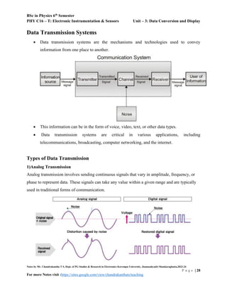 BSc in Physics 6th
Semester
PHY C16 – T: Electronic Instrumentation & Sensors Unit – 3: Data Conversion and Display
Notes by Mr. Chandrakantha T S, Dept. of PG Studies & Research in Electronics Kuvempu University, Jnanasahyadri Shankaraghatta,2023-24
P a g e | 28
For more Notes visit :https://sites.google.com/view/chandrakanthats/teaching
Data Transmission Systems
 Data transmission systems are the mechanisms and technologies used to convey
information from one place to another.
 This information can be in the form of voice, video, text, or other data types.
 Data transmission systems are critical in various applications, including
telecommunications, broadcasting, computer networking, and the internet.
Types of Data Transmission
1)Analog Transmission
Analog transmission involves sending continuous signals that vary in amplitude, frequency, or
phase to represent data. These signals can take any value within a given range and are typically
used in traditional forms of communication.
 