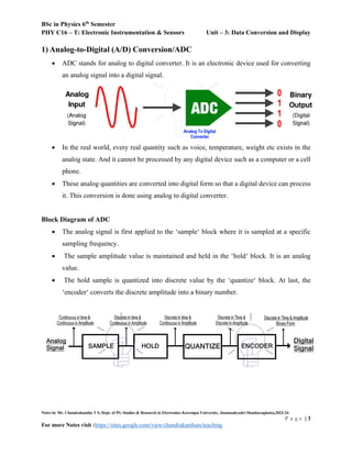 BSc in Physics 6th
Semester
PHY C16 – T: Electronic Instrumentation & Sensors Unit – 3: Data Conversion and Display
Notes by Mr. Chandrakantha T S, Dept. of PG Studies & Research in Electronics Kuvempu University, Jnanasahyadri Shankaraghatta,2023-24
P a g e | 3
For more Notes visit :https://sites.google.com/view/chandrakanthats/teaching
1) Analog-to-Digital (A/D) Conversion/ADC
 ADC stands for analog to digital converter. It is an electronic device used for converting
an analog signal into a digital signal.
 In the real world, every real quantity such as voice, temperature, weight etc exists in the
analog state. And it cannot be processed by any digital device such as a computer or a cell
phone.
 These analog quantities are converted into digital form so that a digital device can process
it. This conversion is done using analog to digital converter.
Block Diagram of ADC
 The analog signal is first applied to the ‘sample‘ block where it is sampled at a specific
sampling frequency.
 The sample amplitude value is maintained and held in the ‘hold‘ block. It is an analog
value.
 The hold sample is quantized into discrete value by the ‘quantize‘ block. At last, the
‘encoder‘ converts the discrete amplitude into a binary number.
 