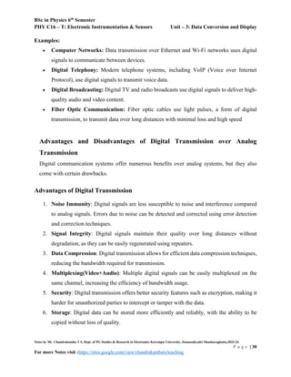 BSc in Physics 6th
Semester
PHY C16 – T: Electronic Instrumentation & Sensors Unit – 3: Data Conversion and Display
Notes by Mr. Chandrakantha T S, Dept. of PG Studies & Research in Electronics Kuvempu University, Jnanasahyadri Shankaraghatta,2023-24
P a g e | 30
For more Notes visit :https://sites.google.com/view/chandrakanthats/teaching
Examples:
 Computer Networks: Data transmission over Ethernet and Wi-Fi networks uses digital
signals to communicate between devices.
 Digital Telephony: Modern telephone systems, including VoIP (Voice over Internet
Protocol), use digital signals to transmit voice data.
 Digital Broadcasting: Digital TV and radio broadcasts use digital signals to deliver high-
quality audio and video content.
 Fiber Optic Communication: Fiber optic cables use light pulses, a form of digital
transmission, to transmit data over long distances with minimal loss and high speed
Advantages and Disadvantages of Digital Transmission over Analog
Transmission
Digital communication systems offer numerous benefits over analog systems, but they also
come with certain drawbacks.
Advantages of Digital Transmission
1. Noise Immunity: Digital signals are less susceptible to noise and interference compared
to analog signals. Errors due to noise can be detected and corrected using error detection
and correction techniques.
2. Signal Integrity: Digital signals maintain their quality over long distances without
degradation, as they can be easily regenerated using repeaters.
3. Data Compression: Digital transmission allows for efficient data compression techniques,
reducing the bandwidth required for transmission.
4. Multiplexing(Video+Audio): Multiple digital signals can be easily multiplexed on the
same channel, increasing the efficiency of bandwidth usage.
5. Security: Digital transmission offers better security features such as encryption, making it
harder for unauthorized parties to intercept or tamper with the data.
6. Storage: Digital data can be stored more efficiently and reliably, with the ability to be
copied without loss of quality.
 