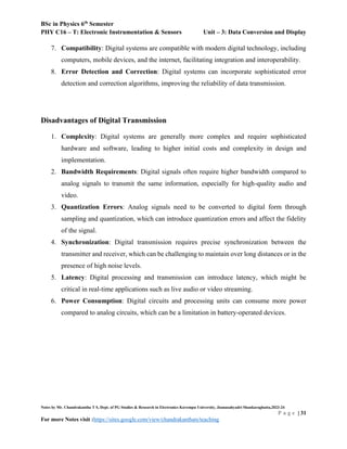 BSc in Physics 6th
Semester
PHY C16 – T: Electronic Instrumentation & Sensors Unit – 3: Data Conversion and Display
Notes by Mr. Chandrakantha T S, Dept. of PG Studies & Research in Electronics Kuvempu University, Jnanasahyadri Shankaraghatta,2023-24
P a g e | 31
For more Notes visit :https://sites.google.com/view/chandrakanthats/teaching
7. Compatibility: Digital systems are compatible with modern digital technology, including
computers, mobile devices, and the internet, facilitating integration and interoperability.
8. Error Detection and Correction: Digital systems can incorporate sophisticated error
detection and correction algorithms, improving the reliability of data transmission.
Disadvantages of Digital Transmission
1. Complexity: Digital systems are generally more complex and require sophisticated
hardware and software, leading to higher initial costs and complexity in design and
implementation.
2. Bandwidth Requirements: Digital signals often require higher bandwidth compared to
analog signals to transmit the same information, especially for high-quality audio and
video.
3. Quantization Errors: Analog signals need to be converted to digital form through
sampling and quantization, which can introduce quantization errors and affect the fidelity
of the signal.
4. Synchronization: Digital transmission requires precise synchronization between the
transmitter and receiver, which can be challenging to maintain over long distances or in the
presence of high noise levels.
5. Latency: Digital processing and transmission can introduce latency, which might be
critical in real-time applications such as live audio or video streaming.
6. Power Consumption: Digital circuits and processing units can consume more power
compared to analog circuits, which can be a limitation in battery-operated devices.
 