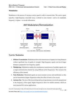 BSc in Physics 6th
Semester
PHY C16 – T: Electronic Instrumentation & Sensors Unit – 3: Data Conversion and Display
Notes by Mr. Chandrakantha T S, Dept. of PG Studies & Research in Electronics Kuvempu University, Jnanasahyadri Shankaraghatta,2023-24
P a g e | 32
For more Notes visit :https://sites.google.com/view/chandrakanthats/teaching
Modulation
Modulation is the process of varying a carrier signal in order to transmit data. The carrier signal,
typically a high-frequency sinusoidal wave, is altered in some manner—such as its amplitude,
frequency, or phase—to encode information.
Need for Modulation
1. Efficient Transmission: Modulation allows the transmission of signals over long distances
without significant loss of quality or strength. High-frequency signals can travel longer
distances compared to low-frequency signals.
2. Multiplexing: Modulation enables the simultaneous transmission of multiple signals over
a single communication channel by using different carrier frequencies. This increases the
efficiency of the channel.
3. Noise Reduction: Modulated signals are more resistant to noise and interference, as they
can be transmitted at higher frequencies where the effect of noise is less severe.
4. Antenna Size: The size of the transmitting and receiving antennas is inversely proportional
to the frequency of the signal. Higher frequencies allow for smaller antennas, which are
more practical for various applications.
 