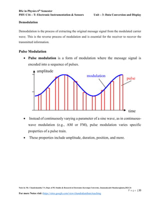 BSc in Physics 6th
Semester
PHY C16 – T: Electronic Instrumentation & Sensors Unit – 3: Data Conversion and Display
Notes by Mr. Chandrakantha T S, Dept. of PG Studies & Research in Electronics Kuvempu University, Jnanasahyadri Shankaraghatta,2023-24
P a g e | 33
For more Notes visit :https://sites.google.com/view/chandrakanthats/teaching
Demodulation
Demodulation is the process of extracting the original message signal from the modulated carrier
wave. This is the reverse process of modulation and is essential for the receiver to recover the
transmitted information.
Pulse Modulation
 Pulse modulation is a form of modulation where the message signal is
encoded into a sequence of pulses.
 Instead of continuously varying a parameter of a sine wave, as in continuous-
wave modulation (e.g., AM or FM), pulse modulation varies specific
properties of a pulse train.
 These properties include amplitude, duration, position, and more.
 