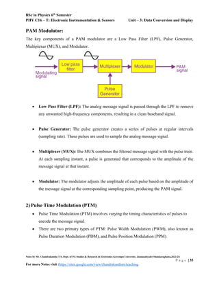 BSc in Physics 6th
Semester
PHY C16 – T: Electronic Instrumentation & Sensors Unit – 3: Data Conversion and Display
Notes by Mr. Chandrakantha T S, Dept. of PG Studies & Research in Electronics Kuvempu University, Jnanasahyadri Shankaraghatta,2023-24
P a g e | 35
For more Notes visit :https://sites.google.com/view/chandrakanthats/teaching
PAM Modulator:
The key components of a PAM modulator are a Low Pass Filter (LPF), Pulse Generator,
Multiplexer (MUX), and Modulator.
 Low Pass Filter (LPF): The analog message signal is passed through the LPF to remove
any unwanted high-frequency components, resulting in a clean baseband signal.
 Pulse Generator: The pulse generator creates a series of pulses at regular intervals
(sampling rate). These pulses are used to sample the analog message signal.
 Multiplexer (MUX): The MUX combines the filtered message signal with the pulse train.
At each sampling instant, a pulse is generated that corresponds to the amplitude of the
message signal at that instant.
 Modulator: The modulator adjusts the amplitude of each pulse based on the amplitude of
the message signal at the corresponding sampling point, producing the PAM signal.
2) Pulse Time Modulation (PTM)
 Pulse Time Modulation (PTM) involves varying the timing characteristics of pulses to
encode the message signal.
 There are two primary types of PTM: Pulse Width Modulation (PWM), also known as
Pulse Duration Modulation (PDM), and Pulse Position Modulation (PPM).
 