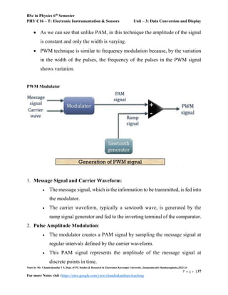 BSc in Physics 6th
Semester
PHY C16 – T: Electronic Instrumentation & Sensors Unit – 3: Data Conversion and Display
Notes by Mr. Chandrakantha T S, Dept. of PG Studies & Research in Electronics Kuvempu University, Jnanasahyadri Shankaraghatta,2023-24
P a g e | 37
For more Notes visit :https://sites.google.com/view/chandrakanthats/teaching
 As we can see that unlike PAM, in this technique the amplitude of the signal
is constant and only the width is varying.
 PWM technique is similar to frequency modulation because, by the variation
in the width of the pulses, the frequency of the pulses in the PWM signal
shows variation.
PWM Modulator
1. Message Signal and Carrier Waveform:
 The message signal, which is the information to be transmitted, is fed into
the modulator.
 The carrier waveform, typically a sawtooth wave, is generated by the
ramp signal generator and fed to the inverting terminal of the comparator.
2. Pulse Amplitude Modulation:
 The modulator creates a PAM signal by sampling the message signal at
regular intervals defined by the carrier waveform.
 This PAM signal represents the amplitude of the message signal at
discrete points in time.
 