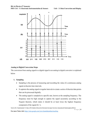 BSc in Physics 6th
Semester
PHY C16 – T: Electronic Instrumentation & Sensors Unit – 3: Data Conversion and Display
Notes by Mr. Chandrakantha T S, Dept. of PG Studies & Research in Electronics Kuvempu University, Jnanasahyadri Shankaraghatta,2023-24
P a g e | 4
For more Notes visit :https://sites.google.com/view/chandrakanthats/teaching
Analog to Digital Conversion Steps
The conversion from analog signal to a digital signal in an analog to digital converter is explained
below
1. Sampling
 Sampling is the process of measuring and recording the value of a continuous analog
signal at discrete time intervals.
 It captures the analog signal at regular intervals to create a series of discrete data points
that can be processed digitally.
 The analog signal is sampled at a specific rate, known as the sampling frequency. The
frequency must be high enough to capture the signal accurately according to the
Nyquist theorem, which states it should be at least twice the highest frequency
component of the signal (fs >).
 