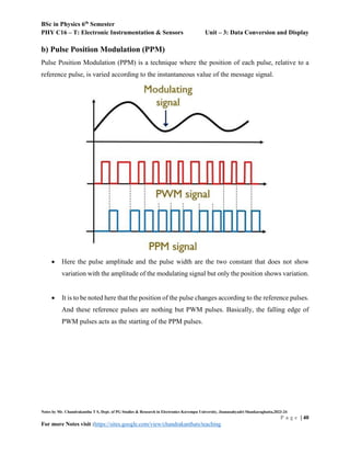 BSc in Physics 6th
Semester
PHY C16 – T: Electronic Instrumentation & Sensors Unit – 3: Data Conversion and Display
Notes by Mr. Chandrakantha T S, Dept. of PG Studies & Research in Electronics Kuvempu University, Jnanasahyadri Shankaraghatta,2023-24
P a g e | 40
For more Notes visit :https://sites.google.com/view/chandrakanthats/teaching
b) Pulse Position Modulation (PPM)
Pulse Position Modulation (PPM) is a technique where the position of each pulse, relative to a
reference pulse, is varied according to the instantaneous value of the message signal.
 Here the pulse amplitude and the pulse width are the two constant that does not show
variation with the amplitude of the modulating signal but only the position shows variation.
 It is to be noted here that the position of the pulse changes according to the reference pulses.
And these reference pulses are nothing but PWM pulses. Basically, the falling edge of
PWM pulses acts as the starting of the PPM pulses.
 