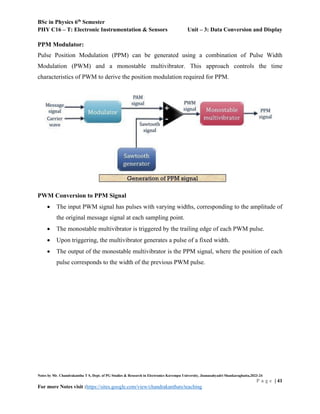 BSc in Physics 6th
Semester
PHY C16 – T: Electronic Instrumentation & Sensors Unit – 3: Data Conversion and Display
Notes by Mr. Chandrakantha T S, Dept. of PG Studies & Research in Electronics Kuvempu University, Jnanasahyadri Shankaraghatta,2023-24
P a g e | 41
For more Notes visit :https://sites.google.com/view/chandrakanthats/teaching
PPM Modulator:
Pulse Position Modulation (PPM) can be generated using a combination of Pulse Width
Modulation (PWM) and a monostable multivibrator. This approach controls the time
characteristics of PWM to derive the position modulation required for PPM.
PWM Conversion to PPM Signal
 The input PWM signal has pulses with varying widths, corresponding to the amplitude of
the original message signal at each sampling point.
 The monostable multivibrator is triggered by the trailing edge of each PWM pulse.
 Upon triggering, the multivibrator generates a pulse of a fixed width.
 The output of the monostable multivibrator is the PPM signal, where the position of each
pulse corresponds to the width of the previous PWM pulse.
 