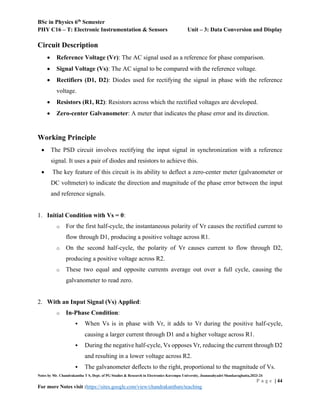 BSc in Physics 6th
Semester
PHY C16 – T: Electronic Instrumentation & Sensors Unit – 3: Data Conversion and Display
Notes by Mr. Chandrakantha T S, Dept. of PG Studies & Research in Electronics Kuvempu University, Jnanasahyadri Shankaraghatta,2023-24
P a g e | 44
For more Notes visit :https://sites.google.com/view/chandrakanthats/teaching
Circuit Description
 Reference Voltage (Vr): The AC signal used as a reference for phase comparison.
 Signal Voltage (Vs): The AC signal to be compared with the reference voltage.
 Rectifiers (D1, D2): Diodes used for rectifying the signal in phase with the reference
voltage.
 Resistors (R1, R2): Resistors across which the rectified voltages are developed.
 Zero-center Galvanometer: A meter that indicates the phase error and its direction.
Working Principle
 The PSD circuit involves rectifying the input signal in synchronization with a reference
signal. It uses a pair of diodes and resistors to achieve this.
 The key feature of this circuit is its ability to deflect a zero-center meter (galvanometer or
DC voltmeter) to indicate the direction and magnitude of the phase error between the input
and reference signals.
1. Initial Condition with Vs = 0:
o For the first half-cycle, the instantaneous polarity of Vr causes the rectified current to
flow through D1, producing a positive voltage across R1.
o On the second half-cycle, the polarity of Vr causes current to flow through D2,
producing a positive voltage across R2.
o These two equal and opposite currents average out over a full cycle, causing the
galvanometer to read zero.
2. With an Input Signal (Vs) Applied:
o In-Phase Condition:
 When Vs is in phase with Vr, it adds to Vr during the positive half-cycle,
causing a larger current through D1 and a higher voltage across R1.
 During the negative half-cycle, Vs opposes Vr, reducing the current through D2
and resulting in a lower voltage across R2.
 The galvanometer deflects to the right, proportional to the magnitude of Vs.
 