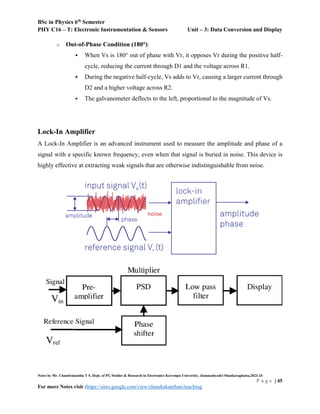 BSc in Physics 6th
Semester
PHY C16 – T: Electronic Instrumentation & Sensors Unit – 3: Data Conversion and Display
Notes by Mr. Chandrakantha T S, Dept. of PG Studies & Research in Electronics Kuvempu University, Jnanasahyadri Shankaraghatta,2023-24
P a g e | 45
For more Notes visit :https://sites.google.com/view/chandrakanthats/teaching
o Out-of-Phase Condition (180°):
 When Vs is 180° out of phase with Vr, it opposes Vr during the positive half-
cycle, reducing the current through D1 and the voltage across R1.
 During the negative half-cycle, Vs adds to Vr, causing a larger current through
D2 and a higher voltage across R2.
 The galvanometer deflects to the left, proportional to the magnitude of Vs.
Lock-In Amplifier
A Lock-In Amplifier is an advanced instrument used to measure the amplitude and phase of a
signal with a specific known frequency, even when that signal is buried in noise. This device is
highly effective at extracting weak signals that are otherwise indistinguishable from noise.
 
