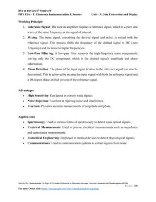 BSc in Physics 6th
Semester
PHY C16 – T: Electronic Instrumentation & Sensors Unit – 3: Data Conversion and Display
Notes by Mr. Chandrakantha T S, Dept. of PG Studies & Research in Electronics Kuvempu University, Jnanasahyadri Shankaraghatta,2023-24
P a g e | 46
For more Notes visit :https://sites.google.com/view/chandrakanthats/teaching
Working Principle
1. Reference Signal: The lock-in amplifier requires a reference signal, which is a pure sine
wave of the same frequency as the signal of interest.
2. Mixing: The input signal, containing the desired signal and noise, is mixed with the
reference signal. This process shifts the frequency of the desired signal to DC (zero
frequency) and the noise to higher frequencies.
3. Low-Pass Filtering: A low-pass filter removes the high-frequency noise components,
leaving only the DC component, which is the desired signal's amplitude and phase
information.
4. Phase Detection: The phase of the input signal relative to the reference signal can also be
determined. This is achieved by mixing the input signal with both the reference signal and
a 90-degree phase-shifted version of the reference signal.
Advantages
 High Sensitivity: Can detect extremely weak signals.
 Noise Rejection: Excellent at rejecting noise and interference.
 Precision: Provides accurate measurements of amplitude and phase.
Applications
 Spectroscopy: Used in various forms of spectroscopy to detect weak optical signals.
 Electrical Measurements: Used in precise electrical measurements such as impedance
and capacitance measurements.
 Biomedical Engineering: Employed in medical devices to detect physiological signals.
 Communications: Used in communication systems to extract signals from noise.
 