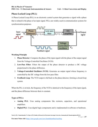 BSc in Physics 6th
Semester
PHY C16 – T: Electronic Instrumentation & Sensors Unit – 3: Data Conversion and Display
Notes by Mr. Chandrakantha T S, Dept. of PG Studies & Research in Electronics Kuvempu University, Jnanasahyadri Shankaraghatta,2023-24
P a g e | 47
For more Notes visit :https://sites.google.com/view/chandrakanthats/teaching
Phase-Locked Loop (PLL)
A Phase-Locked Loop (PLL) is an electronic control system that generates a signal with a phase
that is related to the phase of an input signal. PLLs are widely used in communication systems for
synchronization purposes.
Working Principle
1. Phase Detector: Compares the phase of the input signal with the phase of the output signal
from the Voltage-Controlled Oscillator (VCO).
2. Low-Pass Filter: Filters the output of the phase detector to produce a DC voltage
proportional to the phase difference.
3. Voltage-Controlled Oscillator (VCO): Generates an output signal whose frequency is
controlled by the DC voltage from the low-pass filter.
4. Feedback Loop: The VCO output is fed back to the phase detector, forming a closed-loop
system.
When the PLL is in lock, the frequency of the VCO is identical to the frequency of the input signal,
and the phase difference between them is constant.
Types of PLLs
 Analog PLL: Uses analog components like resistors, capacitors, and operational
amplifiers.
 Digital PLL: Uses digital logic components and is implemented in software or hardware.
 