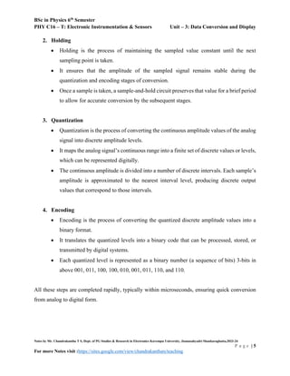BSc in Physics 6th
Semester
PHY C16 – T: Electronic Instrumentation & Sensors Unit – 3: Data Conversion and Display
Notes by Mr. Chandrakantha T S, Dept. of PG Studies & Research in Electronics Kuvempu University, Jnanasahyadri Shankaraghatta,2023-24
P a g e | 5
For more Notes visit :https://sites.google.com/view/chandrakanthats/teaching
2. Holding
 Holding is the process of maintaining the sampled value constant until the next
sampling point is taken.
 It ensures that the amplitude of the sampled signal remains stable during the
quantization and encoding stages of conversion.
 Once a sample is taken, a sample-and-hold circuit preserves that value for a brief period
to allow for accurate conversion by the subsequent stages.
3. Quantization
 Quantization is the process of converting the continuous amplitude values of the analog
signal into discrete amplitude levels.
 It maps the analog signal’s continuous range into a finite set of discrete values or levels,
which can be represented digitally.
 The continuous amplitude is divided into a number of discrete intervals. Each sample’s
amplitude is approximated to the nearest interval level, producing discrete output
values that correspond to those intervals.
4. Encoding
 Encoding is the process of converting the quantized discrete amplitude values into a
binary format.
 It translates the quantized levels into a binary code that can be processed, stored, or
transmitted by digital systems.
 Each quantized level is represented as a binary number (a sequence of bits) 3-bits in
above 001, 011, 100, 100, 010, 001, 011, 110, and 110.
All these steps are completed rapidly, typically within microseconds, ensuring quick conversion
from analog to digital form.
 