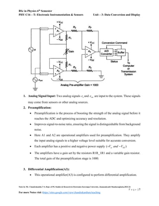 BSc in Physics 6th
Semester
PHY C16 – T: Electronic Instrumentation & Sensors Unit – 3: Data Conversion and Display
Notes by Mr. Chandrakantha T S, Dept. of PG Studies & Research in Electronics Kuvempu University, Jnanasahyadri Shankaraghatta,2023-24
P a g e | 7
For more Notes visit :https://sites.google.com/view/chandrakanthats/teaching
1. Analog Signal Input: Two analog signals o
e and om
e are input to the system. These signals
may come from sensors or other analog sources.
2. Preamplification:
 Preamplification is the process of boosting the strength of the analog signal before it
reaches the ADC and optimizing accuracy and resolution.
 Improves signal-to-noise ratio, ensuring the signal is distinguishable from background
noise.
 Here A1 and A2 are operational amplifiers used for preamplification. They amplify
the input analog signals to a higher voltage level suitable for accurate conversion.
 Each amplifier has a positive and negative power supply ( )
cc EE
V and V
 
 The amplifiers have a gain set by the resistors R1R_1R1 and a variable gain resistor.
The total gain of the preamplification stage is 1000.
3. Differential Amplification(A3):
 This operational amplifier(A3) is configured to perform differential amplification.
 