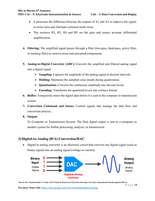BSc in Physics 6th
Semester
PHY C16 – T: Electronic Instrumentation & Sensors Unit – 3: Data Conversion and Display
Notes by Mr. Chandrakantha T S, Dept. of PG Studies & Research in Electronics Kuvempu University, Jnanasahyadri Shankaraghatta,2023-24
P a g e | 8
For more Notes visit :https://sites.google.com/view/chandrakanthats/teaching
 It processes the difference between the outputs of A1 and A2 to improve the signal-
to-noise ratio and eliminate common-mode noise.
 The resistors R2, R3, R4 and RF set the gain and ensure accurate differential
amplification.
4. Filtering: The amplified signal passes through a filter (low-pass, band-pass, active filter,
or tracking filter) to remove noise and unwanted components.
5. Analog-to-Digital Converter (ADC): Converts the amplified and filtered analog signal
into a digital signal
 Sampling: Captures the amplitude of the analog signal at discrete intervals.
 Holding: Maintains the sampled value steady during quantization.
 Quantization: Converts the continuous amplitude into discrete levels.
 Encoding: Transforms the quantized levels into a binary format.
6. Buffer: Temporarily stores the digital data before it is sent to the computer or transmission
system.
7. Conversion Command and Status: Control signals that manage the data flow and
conversion process.
8. Output:
To Computer or Transmission System: The final digital output is sent to a computer or
another system for further processing, analysis, or transmission.
2) Digital-to-Analog (D/A) Conversion/DAC
 Digital to analog converter is an electronic circuit that converts any digital signal (such as
binary signal) into an analog signal (voltage or current).
 