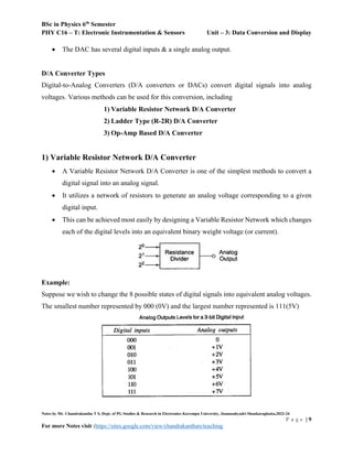 BSc in Physics 6th
Semester
PHY C16 – T: Electronic Instrumentation & Sensors Unit – 3: Data Conversion and Display
Notes by Mr. Chandrakantha T S, Dept. of PG Studies & Research in Electronics Kuvempu University, Jnanasahyadri Shankaraghatta,2023-24
P a g e | 9
For more Notes visit :https://sites.google.com/view/chandrakanthats/teaching
 The DAC has several digital inputs & a single analog output.
D/A Converter Types
Digital-to-Analog Converters (D/A converters or DACs) convert digital signals into analog
voltages. Various methods can be used for this conversion, including
1) Variable Resistor Network D/A Converter
2) Ladder Type (R-2R) D/A Converter
3) Op-Amp Based D/A Converter
1) Variable Resistor Network D/A Converter
 A Variable Resistor Network D/A Converter is one of the simplest methods to convert a
digital signal into an analog signal.
 It utilizes a network of resistors to generate an analog voltage corresponding to a given
digital input.
 This can be achieved most easily by designing a Variable Resistor Network which changes
each of the digital levels into an equivalent binary weight voltage (or current).
Example:
Suppose we wish to change the 8 possible states of digital signals into equivalent analog voltages.
The smallest number represented by 000 (0V) and the largest number represented is 111(5V)
 