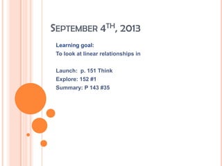 SEPTEMBER 4TH, 2013
Learning goal:
To look at linear relationships in
Launch: p. 151 Think
Explore: 152 #1
Summary: P 143 #35
 