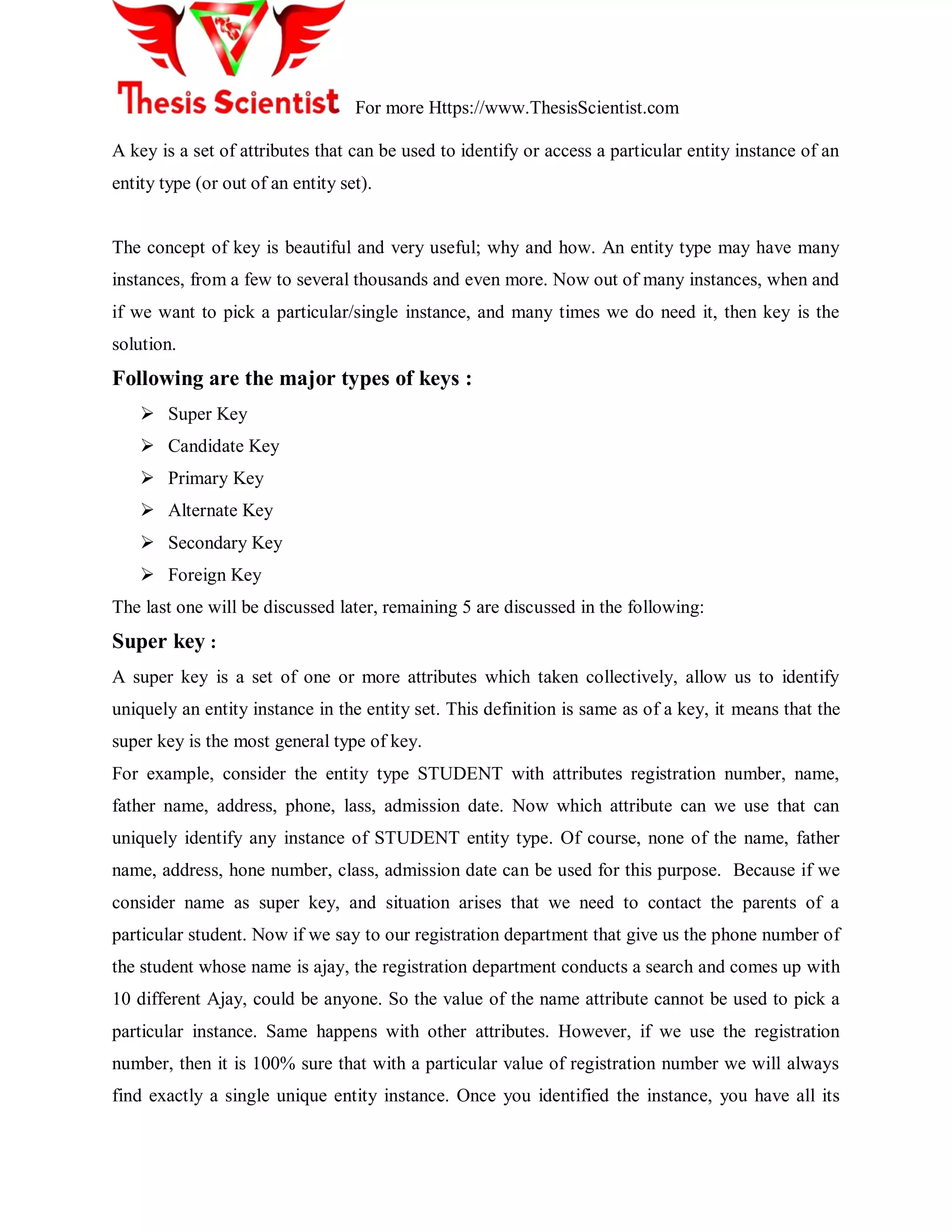 For more Https://www.ThesisScientist.com
A key is a set of attributes that can be used to identify or access a particular entity instance of an
entity type (or out of an entity set).
The concept of key is beautiful and very useful; why and how. An entity type may have many
instances, from a few to several thousands and even more. Now out of many instances, when and
if we want to pick a particular/single instance, and many times we do need it, then key is the
solution.
Following are the major types of keys :
 Super Key
 Candidate Key
 Primary Key
 Alternate Key
 Secondary Key
 Foreign Key
The last one will be discussed later, remaining 5 are discussed in the following:
Super key :
A super key is a set of one or more attributes which taken collectively, allow us to identify
uniquely an entity instance in the entity set. This definition is same as of a key, it means that the
super key is the most general type of key.
For example, consider the entity type STUDENT with attributes registration number, name,
father name, address, phone, lass, admission date. Now which attribute can we use that can
uniquely identify any instance of STUDENT entity type. Of course, none of the name, father
name, address, hone number, class, admission date can be used for this purpose. Because if we
consider name as super key, and situation arises that we need to contact the parents of a
particular student. Now if we say to our registration department that give us the phone number of
the student whose name is ajay, the registration department conducts a search and comes up with
10 different Ajay, could be anyone. So the value of the name attribute cannot be used to pick a
particular instance. Same happens with other attributes. However, if we use the registration
number, then it is 100% sure that with a particular value of registration number we will always
find exactly a single unique entity instance. Once you identified the instance, you have all its
 