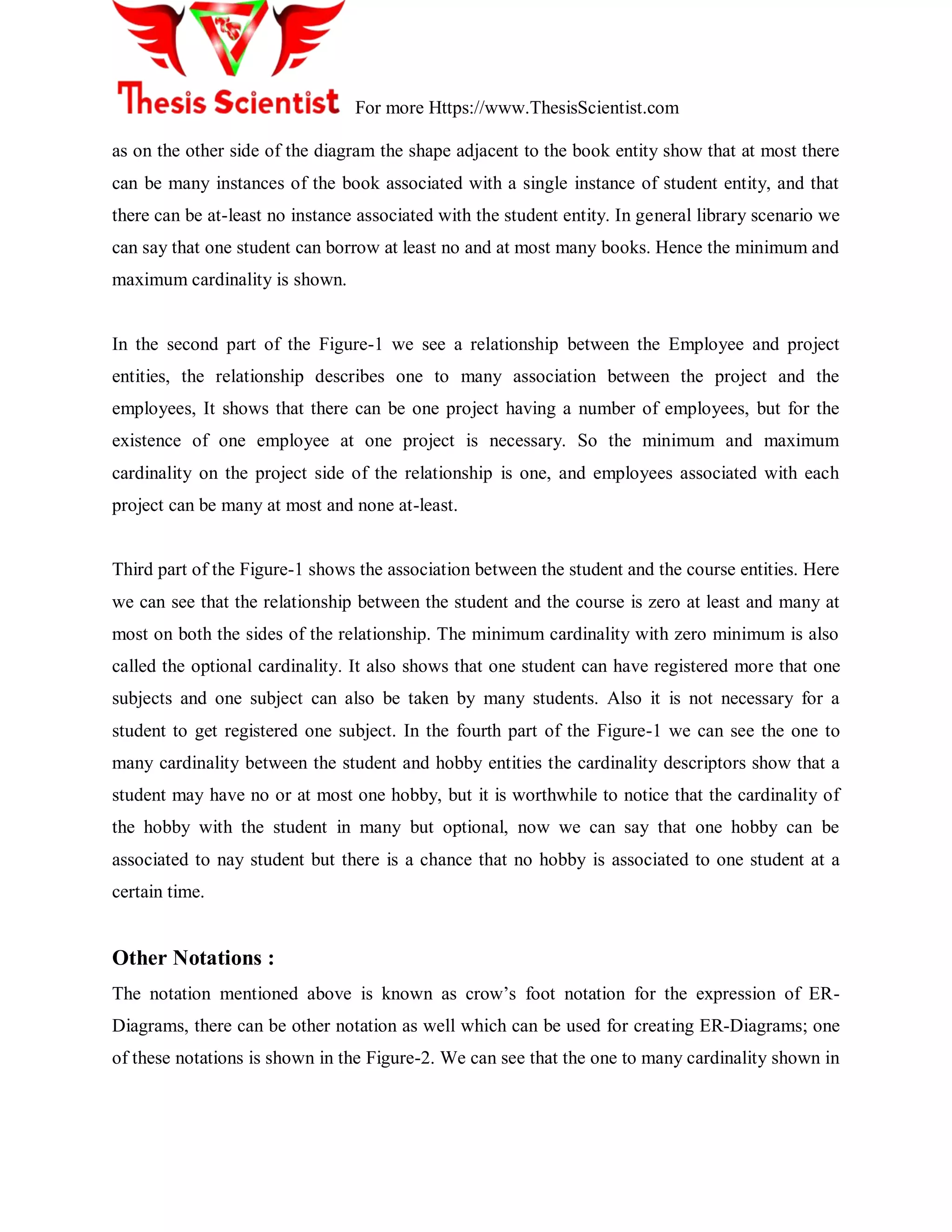For more Https://www.ThesisScientist.com
as on the other side of the diagram the shape adjacent to the book entity show that at most there
can be many instances of the book associated with a single instance of student entity, and that
there can be at-least no instance associated with the student entity. In general library scenario we
can say that one student can borrow at least no and at most many books. Hence the minimum and
maximum cardinality is shown.
In the second part of the Figure-1 we see a relationship between the Employee and project
entities, the relationship describes one to many association between the project and the
employees, It shows that there can be one project having a number of employees, but for the
existence of one employee at one project is necessary. So the minimum and maximum
cardinality on the project side of the relationship is one, and employees associated with each
project can be many at most and none at-least.
Third part of the Figure-1 shows the association between the student and the course entities. Here
we can see that the relationship between the student and the course is zero at least and many at
most on both the sides of the relationship. The minimum cardinality with zero minimum is also
called the optional cardinality. It also shows that one student can have registered more that one
subjects and one subject can also be taken by many students. Also it is not necessary for a
student to get registered one subject. In the fourth part of the Figure-1 we can see the one to
many cardinality between the student and hobby entities the cardinality descriptors show that a
student may have no or at most one hobby, but it is worthwhile to notice that the cardinality of
the hobby with the student in many but optional, now we can say that one hobby can be
associated to nay student but there is a chance that no hobby is associated to one student at a
certain time.
Other Notations :
The notation mentioned above is known as crow‘s foot notation for the expression of ER-
Diagrams, there can be other notation as well which can be used for creating ER-Diagrams; one
of these notations is shown in the Figure-2. We can see that the one to many cardinality shown in
 