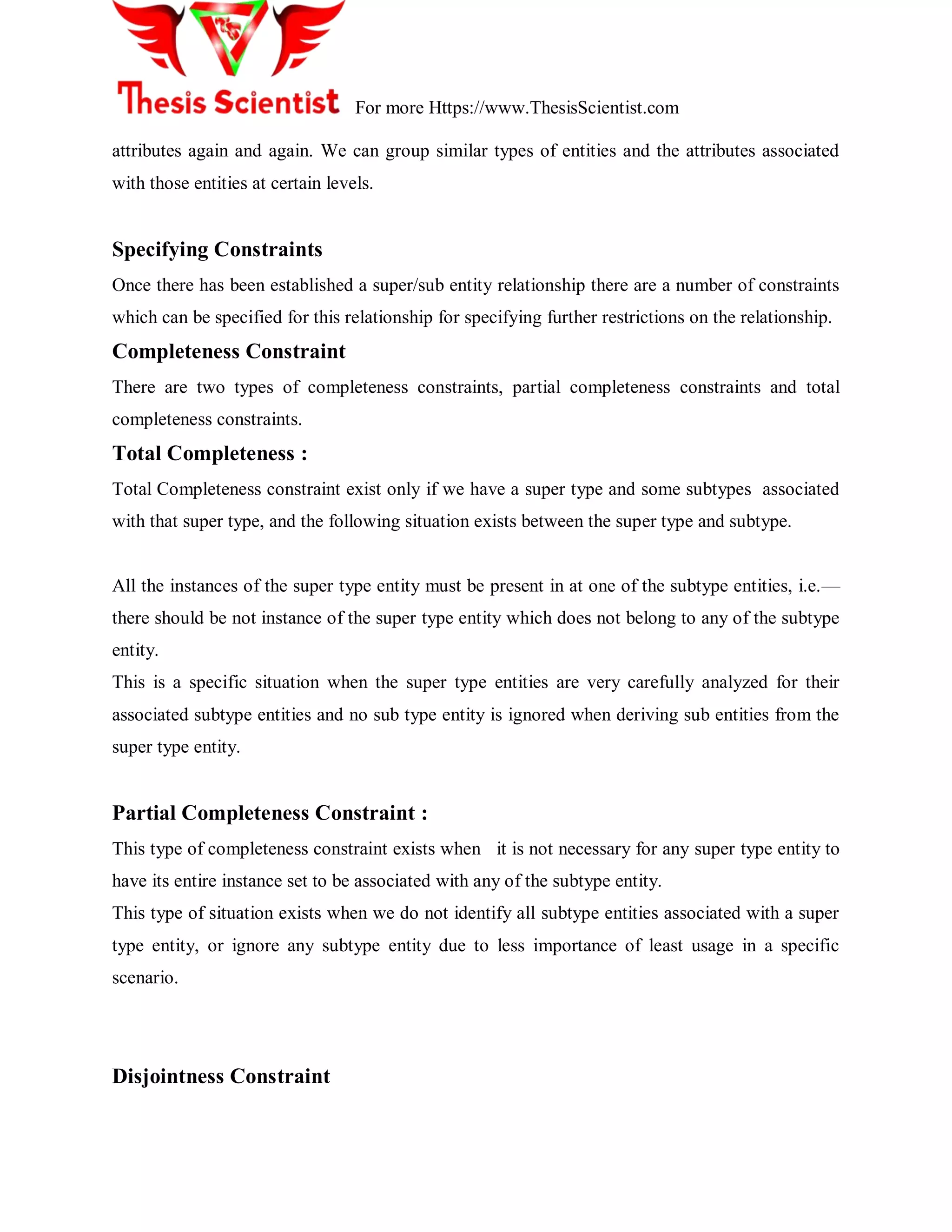 For more Https://www.ThesisScientist.com
attributes again and again. We can group similar types of entities and the attributes associated
with those entities at certain levels.
Specifying Constraints
Once there has been established a super/sub entity relationship there are a number of constraints
which can be specified for this relationship for specifying further restrictions on the relationship.
Completeness Constraint
There are two types of completeness constraints, partial completeness constraints and total
completeness constraints.
Total Completeness :
Total Completeness constraint exist only if we have a super type and some subtypes associated
with that super type, and the following situation exists between the super type and subtype.
All the instances of the super type entity must be present in at one of the subtype entities, i.e.—
there should be not instance of the super type entity which does not belong to any of the subtype
entity.
This is a specific situation when the super type entities are very carefully analyzed for their
associated subtype entities and no sub type entity is ignored when deriving sub entities from the
super type entity.
Partial Completeness Constraint :
This type of completeness constraint exists when it is not necessary for any super type entity to
have its entire instance set to be associated with any of the subtype entity.
This type of situation exists when we do not identify all subtype entities associated with a super
type entity, or ignore any subtype entity due to less importance of least usage in a specific
scenario.
Disjointness Constraint
 