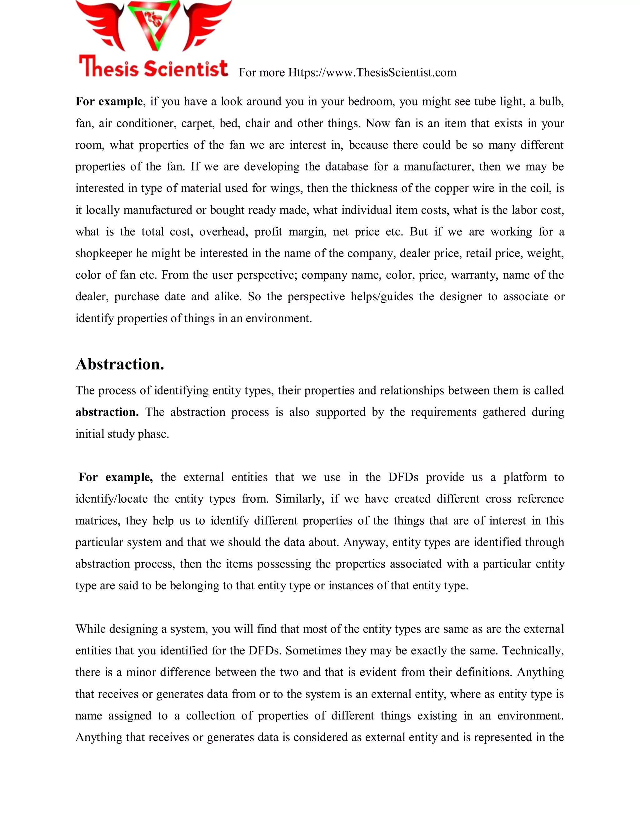 For more Https://www.ThesisScientist.com
For example, if you have a look around you in your bedroom, you might see tube light, a bulb,
fan, air conditioner, carpet, bed, chair and other things. Now fan is an item that exists in your
room, what properties of the fan we are interest in, because there could be so many different
properties of the fan. If we are developing the database for a manufacturer, then we may be
interested in type of material used for wings, then the thickness of the copper wire in the coil, is
it locally manufactured or bought ready made, what individual item costs, what is the labor cost,
what is the total cost, overhead, profit margin, net price etc. But if we are working for a
shopkeeper he might be interested in the name of the company, dealer price, retail price, weight,
color of fan etc. From the user perspective; company name, color, price, warranty, name of the
dealer, purchase date and alike. So the perspective helps/guides the designer to associate or
identify properties of things in an environment.
Abstraction.
The process of identifying entity types, their properties and relationships between them is called
abstraction. The abstraction process is also supported by the requirements gathered during
initial study phase.
For example, the external entities that we use in the DFDs provide us a platform to
identify/locate the entity types from. Similarly, if we have created different cross reference
matrices, they help us to identify different properties of the things that are of interest in this
particular system and that we should the data about. Anyway, entity types are identified through
abstraction process, then the items possessing the properties associated with a particular entity
type are said to be belonging to that entity type or instances of that entity type.
While designing a system, you will find that most of the entity types are same as are the external
entities that you identified for the DFDs. Sometimes they may be exactly the same. Technically,
there is a minor difference between the two and that is evident from their definitions. Anything
that receives or generates data from or to the system is an external entity, where as entity type is
name assigned to a collection of properties of different things existing in an environment.
Anything that receives or generates data is considered as external entity and is represented in the
 