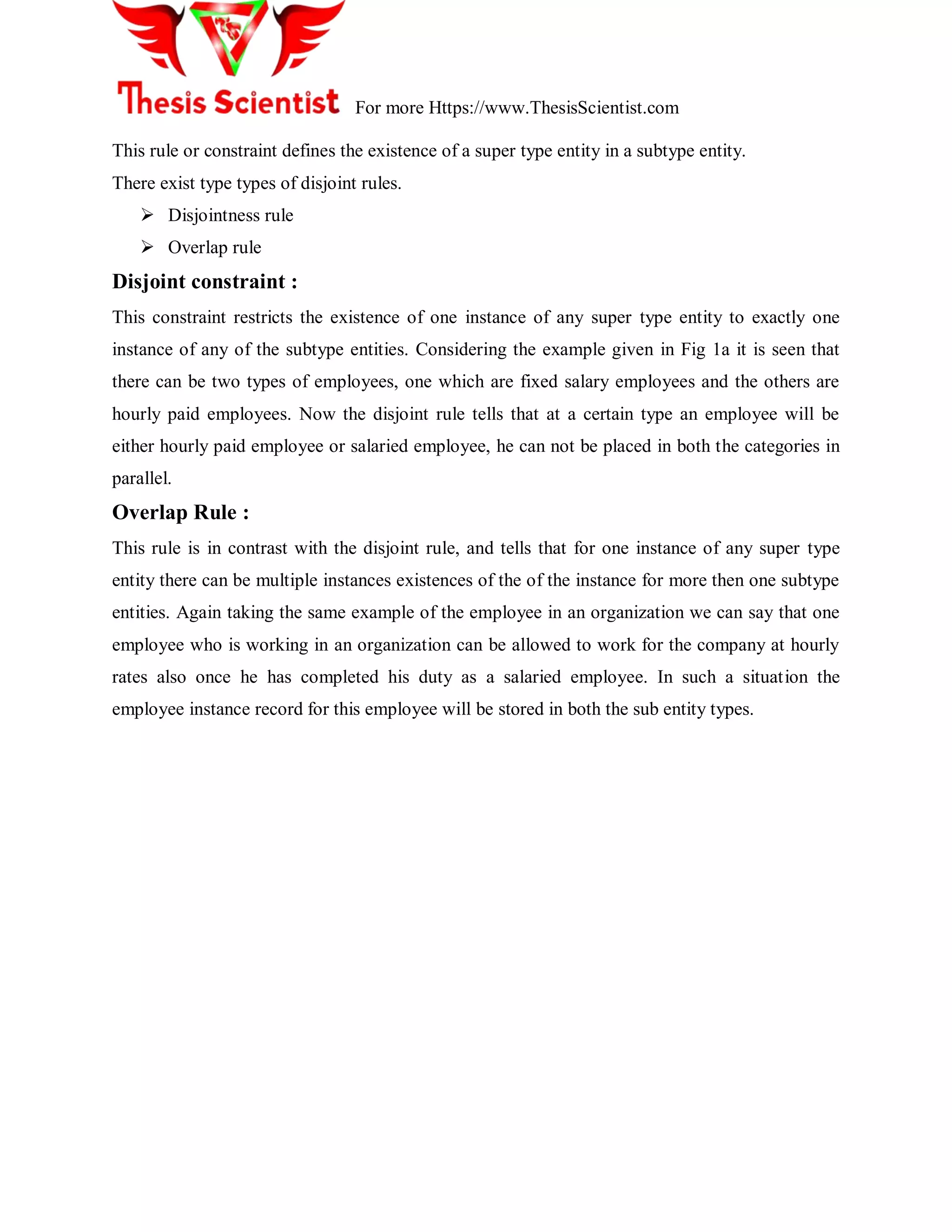 For more Https://www.ThesisScientist.com
This rule or constraint defines the existence of a super type entity in a subtype entity.
There exist type types of disjoint rules.
 Disjointness rule
 Overlap rule
Disjoint constraint :
This constraint restricts the existence of one instance of any super type entity to exactly one
instance of any of the subtype entities. Considering the example given in Fig 1a it is seen that
there can be two types of employees, one which are fixed salary employees and the others are
hourly paid employees. Now the disjoint rule tells that at a certain type an employee will be
either hourly paid employee or salaried employee, he can not be placed in both the categories in
parallel.
Overlap Rule :
This rule is in contrast with the disjoint rule, and tells that for one instance of any super type
entity there can be multiple instances existences of the of the instance for more then one subtype
entities. Again taking the same example of the employee in an organization we can say that one
employee who is working in an organization can be allowed to work for the company at hourly
rates also once he has completed his duty as a salaried employee. In such a situation the
employee instance record for this employee will be stored in both the sub entity types.
 