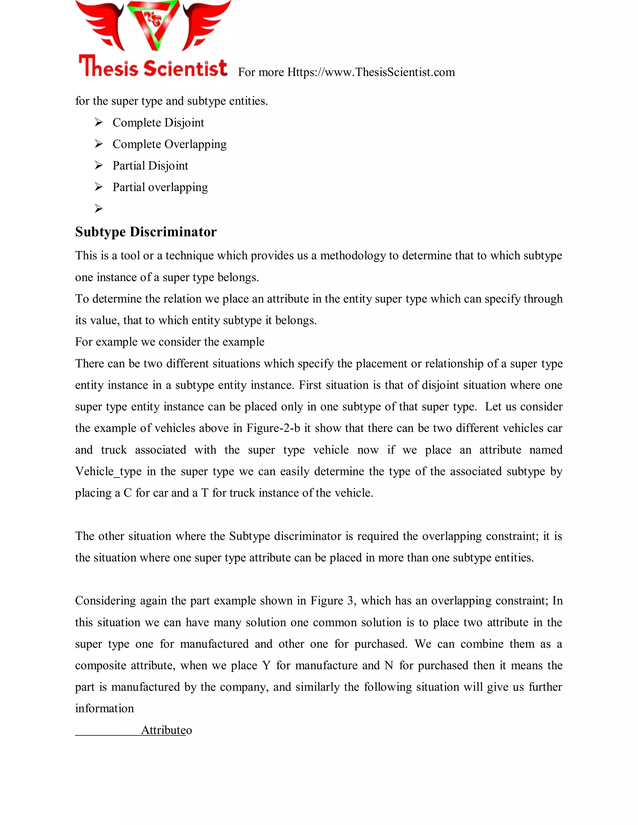 For more Https://www.ThesisScientist.com
for the super type and subtype entities.
 Complete Disjoint
 Complete Overlapping
 Partial Disjoint
 Partial overlapping

Subtype Discriminator
This is a tool or a technique which provides us a methodology to determine that to which subtype
one instance of a super type belongs.
To determine the relation we place an attribute in the entity super type which can specify through
its value, that to which entity subtype it belongs.
For example we consider the example
There can be two different situations which specify the placement or relationship of a super type
entity instance in a subtype entity instance. First situation is that of disjoint situation where one
super type entity instance can be placed only in one subtype of that super type. Let us consider
the example of vehicles above in Figure-2-b it show that there can be two different vehicles car
and truck associated with the super type vehicle now if we place an attribute named
Vehicle_type in the super type we can easily determine the type of the associated subtype by
placing a C for car and a T for truck instance of the vehicle.
The other situation where the Subtype discriminator is required the overlapping constraint; it is
the situation where one super type attribute can be placed in more than one subtype entities.
Considering again the part example shown in Figure 3, which has an overlapping constraint; In
this situation we can have many solution one common solution is to place two attribute in the
super type one for manufactured and other one for purchased. We can combine them as a
composite attribute, when we place Y for manufacture and N for purchased then it means the
part is manufactured by the company, and similarly the following situation will give us further
information
Attributeo
 