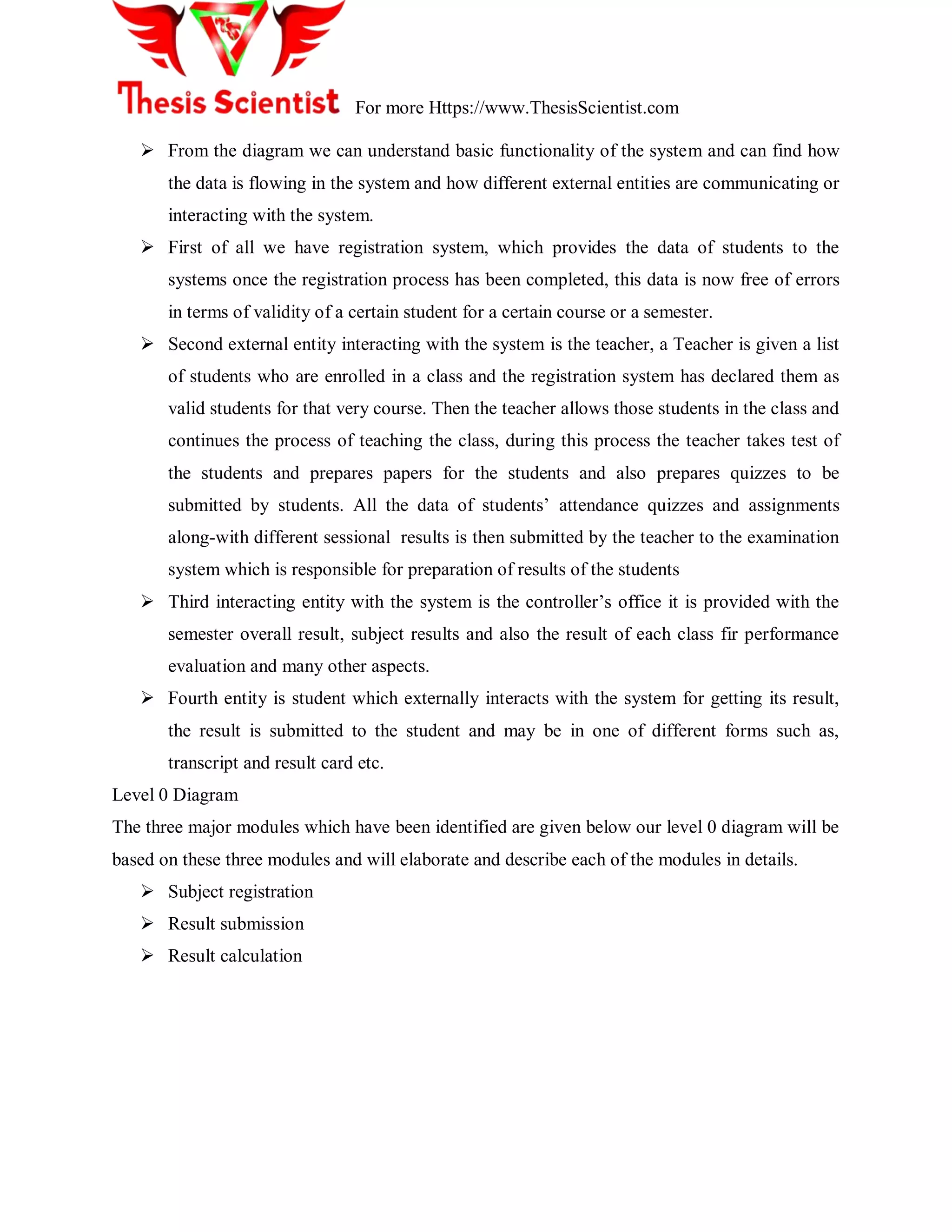 For more Https://www.ThesisScientist.com
 From the diagram we can understand basic functionality of the system and can find how
the data is flowing in the system and how different external entities are communicating or
interacting with the system.
 First of all we have registration system, which provides the data of students to the
systems once the registration process has been completed, this data is now free of errors
in terms of validity of a certain student for a certain course or a semester.
 Second external entity interacting with the system is the teacher, a Teacher is given a list
of students who are enrolled in a class and the registration system has declared them as
valid students for that very course. Then the teacher allows those students in the class and
continues the process of teaching the class, during this process the teacher takes test of
the students and prepares papers for the students and also prepares quizzes to be
submitted by students. All the data of students‘ attendance quizzes and assignments
along-with different sessional results is then submitted by the teacher to the examination
system which is responsible for preparation of results of the students
 Third interacting entity with the system is the controller‘s office it is provided with the
semester overall result, subject results and also the result of each class fir performance
evaluation and many other aspects.
 Fourth entity is student which externally interacts with the system for getting its result,
the result is submitted to the student and may be in one of different forms such as,
transcript and result card etc.
Level 0 Diagram
The three major modules which have been identified are given below our level 0 diagram will be
based on these three modules and will elaborate and describe each of the modules in details.
 Subject registration
 Result submission
 Result calculation
 