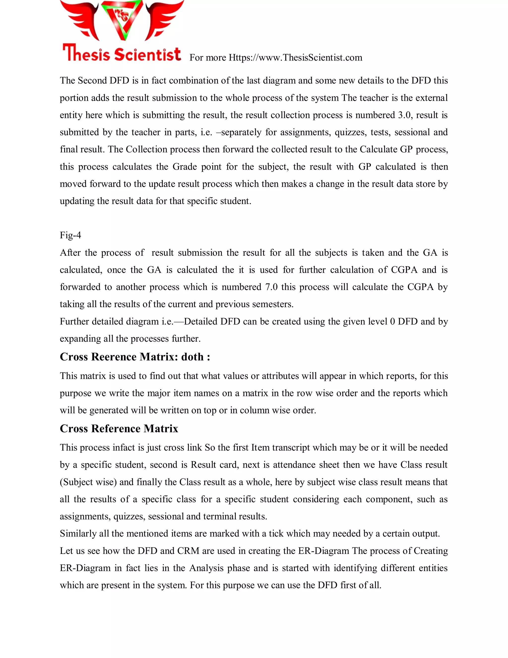 For more Https://www.ThesisScientist.com
The Second DFD is in fact combination of the last diagram and some new details to the DFD this
portion adds the result submission to the whole process of the system The teacher is the external
entity here which is submitting the result, the result collection process is numbered 3.0, result is
submitted by the teacher in parts, i.e. –separately for assignments, quizzes, tests, sessional and
final result. The Collection process then forward the collected result to the Calculate GP process,
this process calculates the Grade point for the subject, the result with GP calculated is then
moved forward to the update result process which then makes a change in the result data store by
updating the result data for that specific student.
Fig-4
After the process of result submission the result for all the subjects is taken and the GA is
calculated, once the GA is calculated the it is used for further calculation of CGPA and is
forwarded to another process which is numbered 7.0 this process will calculate the CGPA by
taking all the results of the current and previous semesters.
Further detailed diagram i.e.—Detailed DFD can be created using the given level 0 DFD and by
expanding all the processes further.
Cross Reerence Matrix: doth :
This matrix is used to find out that what values or attributes will appear in which reports, for this
purpose we write the major item names on a matrix in the row wise order and the reports which
will be generated will be written on top or in column wise order.
Cross Reference Matrix
This process infact is just cross link So the first Item transcript which may be or it will be needed
by a specific student, second is Result card, next is attendance sheet then we have Class result
(Subject wise) and finally the Class result as a whole, here by subject wise class result means that
all the results of a specific class for a specific student considering each component, such as
assignments, quizzes, sessional and terminal results.
Similarly all the mentioned items are marked with a tick which may needed by a certain output.
Let us see how the DFD and CRM are used in creating the ER-Diagram The process of Creating
ER-Diagram in fact lies in the Analysis phase and is started with identifying different entities
which are present in the system. For this purpose we can use the DFD first of all.
 