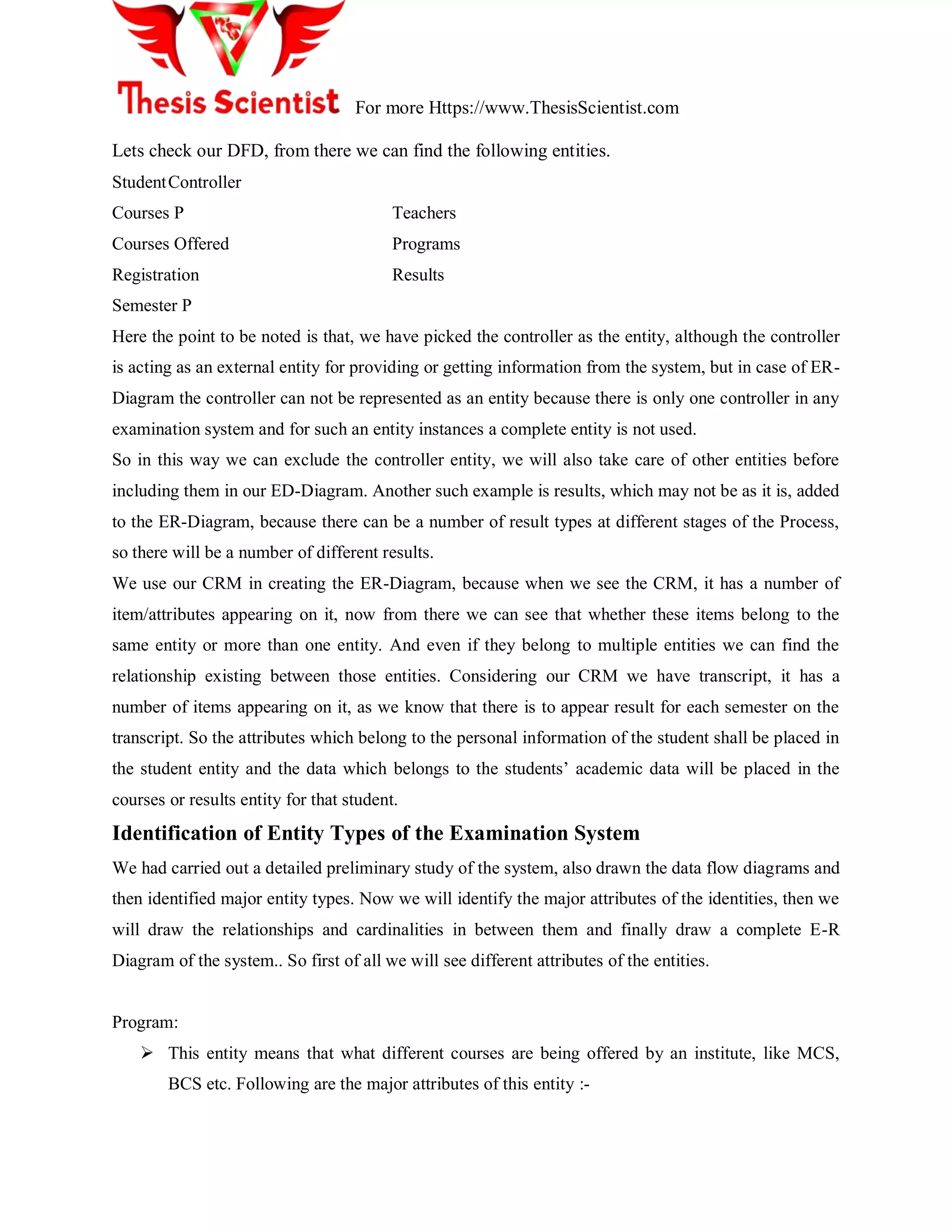 For more Https://www.ThesisScientist.com
Lets check our DFD, from there we can find the following entities.
StudentController
Courses P Teachers
Courses Offered Programs
Registration Results
Semester P
Here the point to be noted is that, we have picked the controller as the entity, although the controller
is acting as an external entity for providing or getting information from the system, but in case of ER-
Diagram the controller can not be represented as an entity because there is only one controller in any
examination system and for such an entity instances a complete entity is not used.
So in this way we can exclude the controller entity, we will also take care of other entities before
including them in our ED-Diagram. Another such example is results, which may not be as it is, added
to the ER-Diagram, because there can be a number of result types at different stages of the Process,
so there will be a number of different results.
We use our CRM in creating the ER-Diagram, because when we see the CRM, it has a number of
item/attributes appearing on it, now from there we can see that whether these items belong to the
same entity or more than one entity. And even if they belong to multiple entities we can find the
relationship existing between those entities. Considering our CRM we have transcript, it has a
number of items appearing on it, as we know that there is to appear result for each semester on the
transcript. So the attributes which belong to the personal information of the student shall be placed in
the student entity and the data which belongs to the students‘ academic data will be placed in the
courses or results entity for that student.
Identification of Entity Types of the Examination System
We had carried out a detailed preliminary study of the system, also drawn the data flow diagrams and
then identified major entity types. Now we will identify the major attributes of the identities, then we
will draw the relationships and cardinalities in between them and finally draw a complete E-R
Diagram of the system.. So first of all we will see different attributes of the entities.
Program:
 This entity means that what different courses are being offered by an institute, like MCS,
BCS etc. Following are the major attributes of this entity :-
 