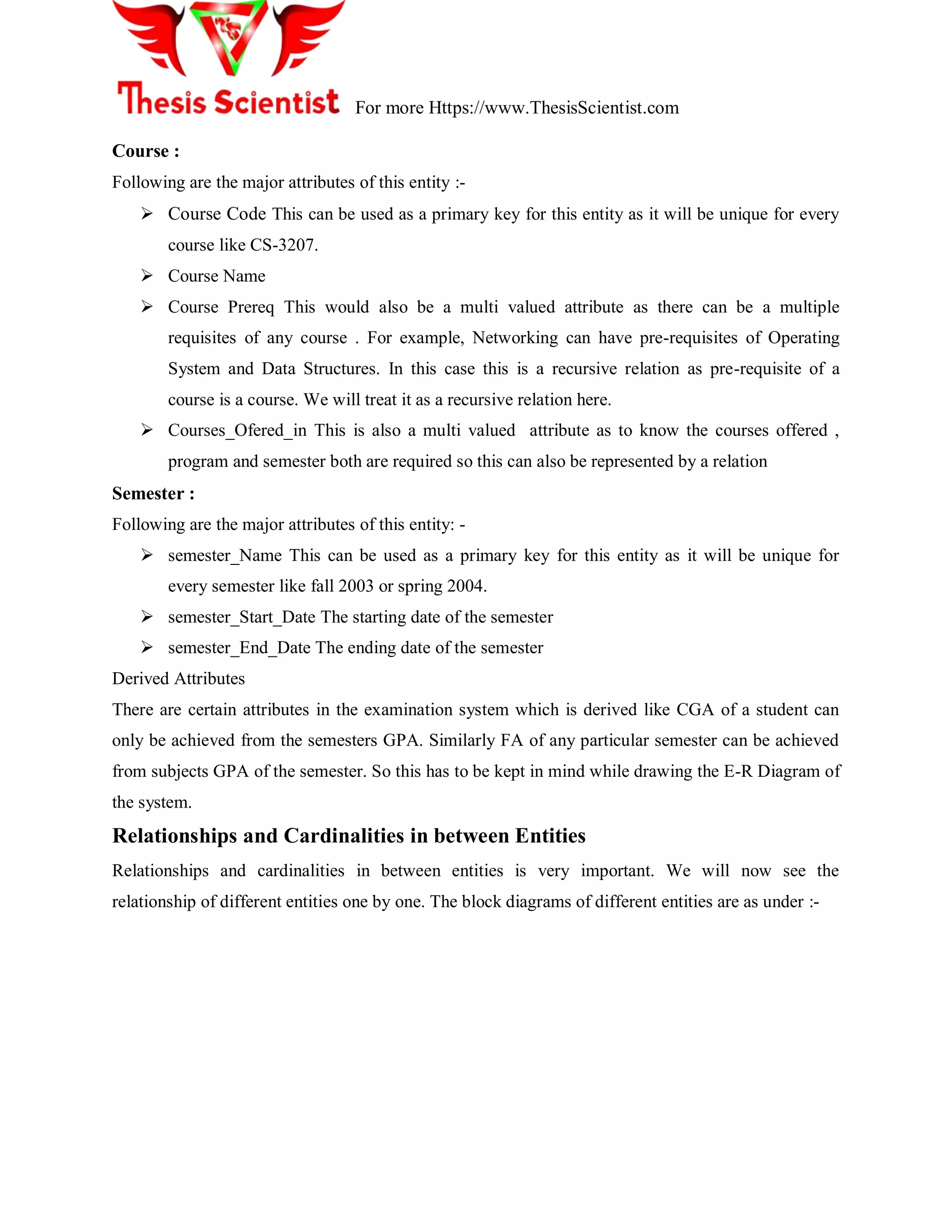 For more Https://www.ThesisScientist.com
Course :
Following are the major attributes of this entity :-
 Course Code This can be used as a primary key for this entity as it will be unique for every
course like CS-3207.
 Course Name
 Course Prereq This would also be a multi valued attribute as there can be a multiple
requisites of any course . For example, Networking can have pre-requisites of Operating
System and Data Structures. In this case this is a recursive relation as pre-requisite of a
course is a course. We will treat it as a recursive relation here.
 Courses_Ofered_in This is also a multi valued attribute as to know the courses offered ,
program and semester both are required so this can also be represented by a relation
Semester :
Following are the major attributes of this entity: -
 semester_Name This can be used as a primary key for this entity as it will be unique for
every semester like fall 2003 or spring 2004.
 semester_Start_Date The starting date of the semester
 semester_End_Date The ending date of the semester
Derived Attributes
There are certain attributes in the examination system which is derived like CGA of a student can
only be achieved from the semesters GPA. Similarly FA of any particular semester can be achieved
from subjects GPA of the semester. So this has to be kept in mind while drawing the E-R Diagram of
the system.
Relationships and Cardinalities in between Entities
Relationships and cardinalities in between entities is very important. We will now see the
relationship of different entities one by one. The block diagrams of different entities are as under :-
 