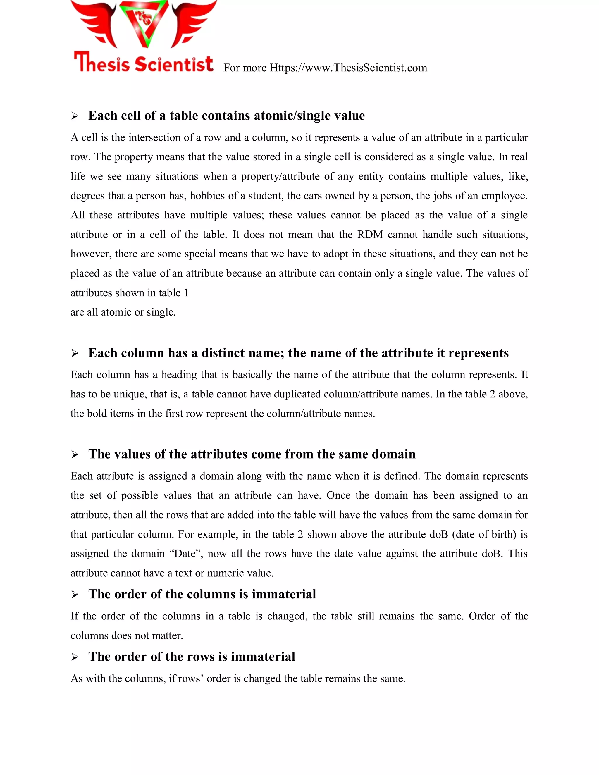 For more Https://www.ThesisScientist.com
 Each cell of a table contains atomic/single value
A cell is the intersection of a row and a column, so it represents a value of an attribute in a particular
row. The property means that the value stored in a single cell is considered as a single value. In real
life we see many situations when a property/attribute of any entity contains multiple values, like,
degrees that a person has, hobbies of a student, the cars owned by a person, the jobs of an employee.
All these attributes have multiple values; these values cannot be placed as the value of a single
attribute or in a cell of the table. It does not mean that the RDM cannot handle such situations,
however, there are some special means that we have to adopt in these situations, and they can not be
placed as the value of an attribute because an attribute can contain only a single value. The values of
attributes shown in table 1
are all atomic or single.
 Each column has a distinct name; the name of the attribute it represents
Each column has a heading that is basically the name of the attribute that the column represents. It
has to be unique, that is, a table cannot have duplicated column/attribute names. In the table 2 above,
the bold items in the first row represent the column/attribute names.
 The values of the attributes come from the same domain
Each attribute is assigned a domain along with the name when it is defined. The domain represents
the set of possible values that an attribute can have. Once the domain has been assigned to an
attribute, then all the rows that are added into the table will have the values from the same domain for
that particular column. For example, in the table 2 shown above the attribute doB (date of birth) is
assigned the domain ―Date‖, now all the rows have the date value against the attribute doB. This
attribute cannot have a text or numeric value.
 The order of the columns is immaterial
If the order of the columns in a table is changed, the table still remains the same. Order of the
columns does not matter.
 The order of the rows is immaterial
As with the columns, if rows‘ order is changed the table remains the same.
 