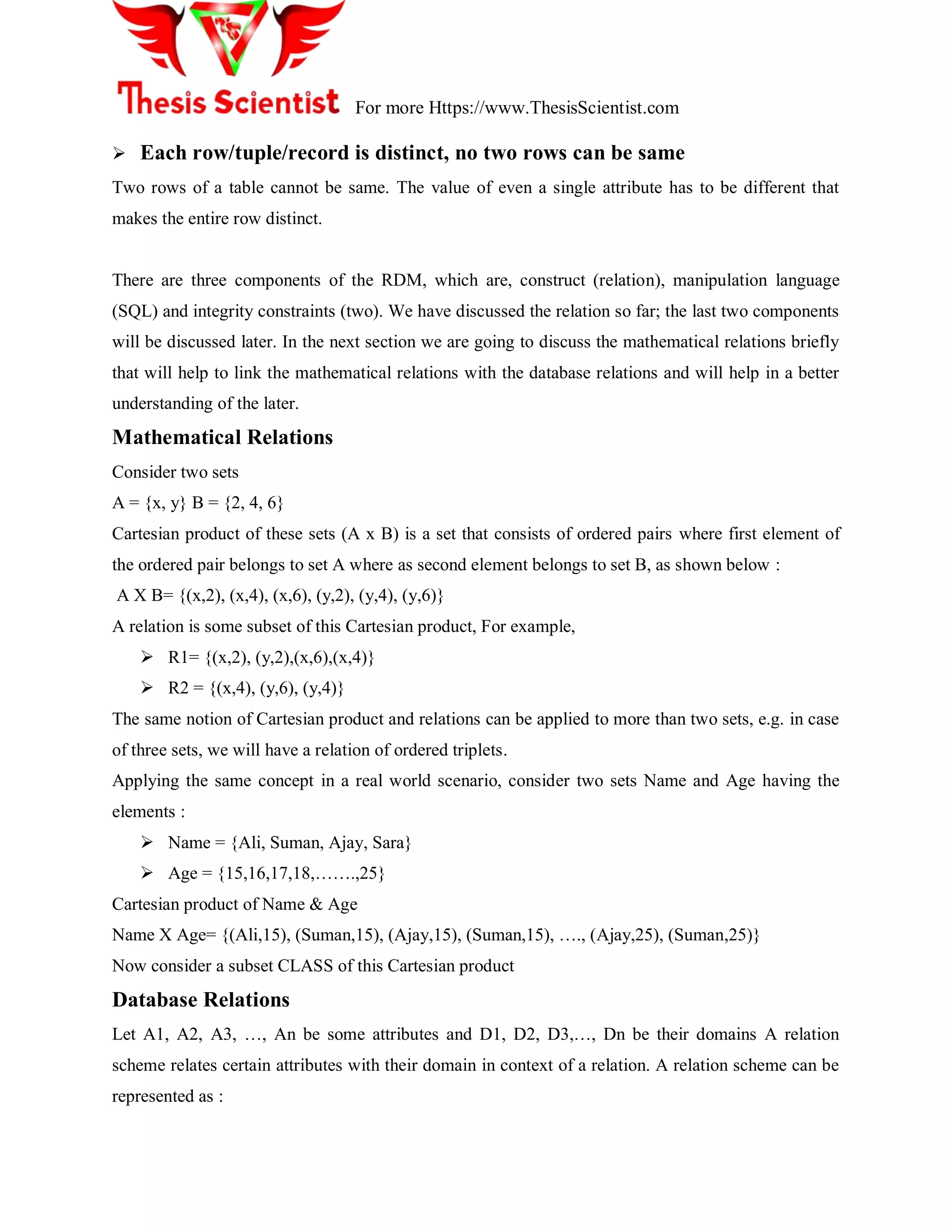 For more Https://www.ThesisScientist.com
 Each row/tuple/record is distinct, no two rows can be same
Two rows of a table cannot be same. The value of even a single attribute has to be different that
makes the entire row distinct.
There are three components of the RDM, which are, construct (relation), manipulation language
(SQL) and integrity constraints (two). We have discussed the relation so far; the last two components
will be discussed later. In the next section we are going to discuss the mathematical relations briefly
that will help to link the mathematical relations with the database relations and will help in a better
understanding of the later.
Mathematical Relations
Consider two sets
A = {x, y} B = {2, 4, 6}
Cartesian product of these sets (A x B) is a set that consists of ordered pairs where first element of
the ordered pair belongs to set A where as second element belongs to set B, as shown below :
A X B= {(x,2), (x,4), (x,6), (y,2), (y,4), (y,6)}
A relation is some subset of this Cartesian product, For example,
 R1= {(x,2), (y,2),(x,6),(x,4)}
 R2 = {(x,4), (y,6), (y,4)}
The same notion of Cartesian product and relations can be applied to more than two sets, e.g. in case
of three sets, we will have a relation of ordered triplets.
Applying the same concept in a real world scenario, consider two sets Name and Age having the
elements :
 Name = {Ali, Suman, Ajay, Sara}
 Age = {15,16,17,18,…….,25}
Cartesian product of Name & Age
Name X Age= {(Ali,15), (Suman,15), (Ajay,15), (Suman,15), …., (Ajay,25), (Suman,25)}
Now consider a subset CLASS of this Cartesian product
Database Relations
Let A1, A2, A3, …, An be some attributes and D1, D2, D3,…, Dn be their domains A relation
scheme relates certain attributes with their domain in context of a relation. A relation scheme can be
represented as :
 