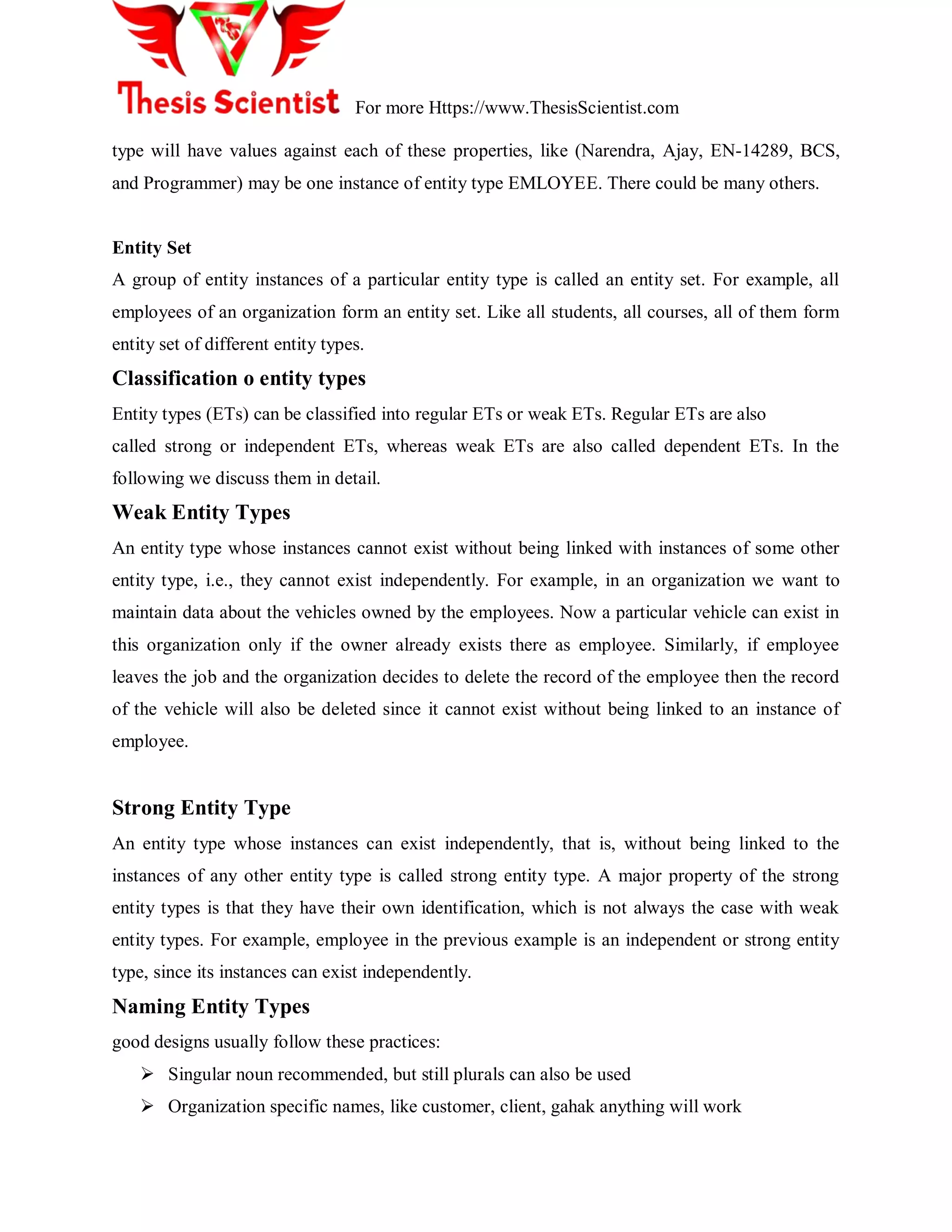 For more Https://www.ThesisScientist.com
type will have values against each of these properties, like (Narendra, Ajay, EN-14289, BCS,
and Programmer) may be one instance of entity type EMLOYEE. There could be many others.
Entity Set
A group of entity instances of a particular entity type is called an entity set. For example, all
employees of an organization form an entity set. Like all students, all courses, all of them form
entity set of different entity types.
Classification o entity types
Entity types (ETs) can be classified into regular ETs or weak ETs. Regular ETs are also
called strong or independent ETs, whereas weak ETs are also called dependent ETs. In the
following we discuss them in detail.
Weak Entity Types
An entity type whose instances cannot exist without being linked with instances of some other
entity type, i.e., they cannot exist independently. For example, in an organization we want to
maintain data about the vehicles owned by the employees. Now a particular vehicle can exist in
this organization only if the owner already exists there as employee. Similarly, if employee
leaves the job and the organization decides to delete the record of the employee then the record
of the vehicle will also be deleted since it cannot exist without being linked to an instance of
employee.
Strong Entity Type
An entity type whose instances can exist independently, that is, without being linked to the
instances of any other entity type is called strong entity type. A major property of the strong
entity types is that they have their own identification, which is not always the case with weak
entity types. For example, employee in the previous example is an independent or strong entity
type, since its instances can exist independently.
Naming Entity Types
good designs usually follow these practices:
 Singular noun recommended, but still plurals can also be used
 Organization specific names, like customer, client, gahak anything will work
 