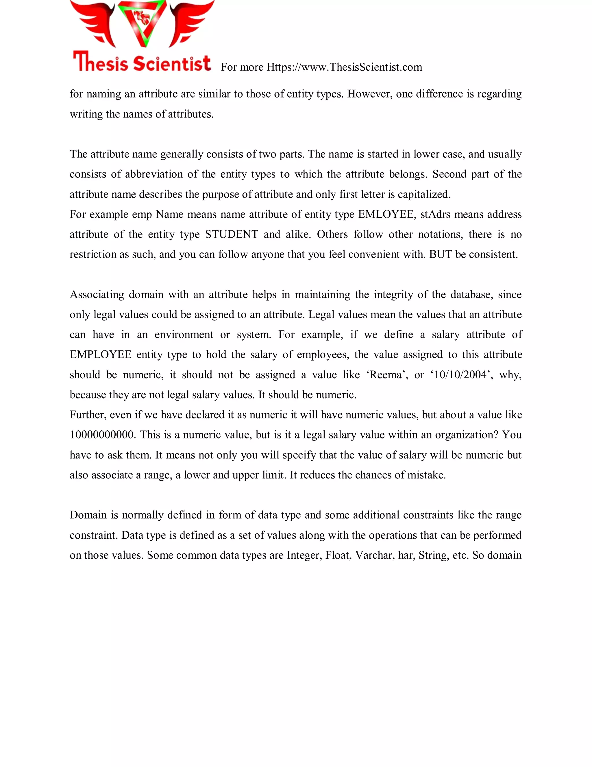 For more Https://www.ThesisScientist.com
for naming an attribute are similar to those of entity types. However, one difference is regarding
writing the names of attributes.
The attribute name generally consists of two parts. The name is started in lower case, and usually
consists of abbreviation of the entity types to which the attribute belongs. Second part of the
attribute name describes the purpose of attribute and only first letter is capitalized.
For example emp Name means name attribute of entity type EMLOYEE, stAdrs means address
attribute of the entity type STUDENT and alike. Others follow other notations, there is no
restriction as such, and you can follow anyone that you feel convenient with. BUT be consistent.
Associating domain with an attribute helps in maintaining the integrity of the database, since
only legal values could be assigned to an attribute. Legal values mean the values that an attribute
can have in an environment or system. For example, if we define a salary attribute of
EMPLOYEE entity type to hold the salary of employees, the value assigned to this attribute
should be numeric, it should not be assigned a value like ‗Reema‘, or ‗10/10/2004‘, why,
because they are not legal salary values. It should be numeric.
Further, even if we have declared it as numeric it will have numeric values, but about a value like
10000000000. This is a numeric value, but is it a legal salary value within an organization? You
have to ask them. It means not only you will specify that the value of salary will be numeric but
also associate a range, a lower and upper limit. It reduces the chances of mistake.
Domain is normally defined in form of data type and some additional constraints like the range
constraint. Data type is defined as a set of values along with the operations that can be performed
on those values. Some common data types are Integer, Float, Varchar, har, String, etc. So domain
 
