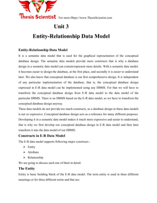 For more Https://www.ThesisScientist.com
Unit 3
Entity-Relationship Data Model
Entity-Relationship Data Model
It is a semantic data model that is used for the graphical representation of the conceptual
database design. The semantic data models provide more constructs that is why a database
design in a semantic data model can contain/represent more details. With a semantic data model,
it becomes easier to design the database, at the first place, and secondly it is easier to understand
later. We also know that conceptual database is our first comprehensive design. It is independent
of any particular implementation of the database, that is, the conceptual database design
expressed in E-R data model can be implemented using any DBMS. For that we will have to
transform the conceptual database design from E-R data model to the data model of the
particular DBMS. There is no DBMS based on the E-R data model, so we have to transform the
conceptual database design anyway.
These data models do not provide too much constructs, so a database design in these data models
is not so expressive. Conceptual database design acts as a reference for many different purposes.
Developing it in a semantic data model makes it much more expressive and easier to understand,
that is why we first develop our conceptual database design in E-R data model and then later
transform it into the data model of our DBMS.
Constructs in E-R Data Model
The E-R data model supports following major constructs :
 Entity
 Attribute
 Relationship
We are going to discuss each one of them in detail.
The Entity
Entity is basic building block of the E-R data model. The term entity is used in three different
meanings or for three different terms and that are:
 