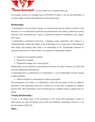 For more Https://www.ThesisScientist.com
For example, we have two candidate keys of STUDENT in figure 2, reg. No and nIdNumber, if
we select regNo as PK then the nIdNumber will be alternate key.
Relationships
A relationship is any association, linkage, or connection between the entities of interest to the
business; it is a two-directional, significant association between two entities, or between an entity
and itself. Each relationship has a name, an optionality (optional or mandatory), and a degree
(how many).
A relationship is described in real terms. Assigning a name, optionality, and a degree to a
relationship helps confirm the validity of that relationship. If you cannot give a relationship all
these things, then perhaps there really is no relationship at all. Relationship represents an
association between two or more entities. An example of a relationship would be :
 Employees are assigned to projects
 Projects have subtasks
 Departments manage one or more projects
Relationships are the connections and interactions between the entities instances e.g. DET_EM
associates Department and Employee.
A relationship type is an abstraction of a relationship i.e. a set of relationships instances sharing
common attributes.
 Entities enrolled in a relationship are called its participants
The participation of an entity in a relationship is total when all entities of that set might be
participant in the relationship otherwise it is partial e.g. if every Part is supplied by a Supplier
then the SUP_ART relationship is total. If certain parts are available without a supplier than it is
partial.
Naming Relationships :
If there is no proper name of the association in the system then participants‘ names of
abbreviations are used. STUDENT and CLASS have ENROLL relationship. However, it can
also be named as STD_CLS.
Roles :
 