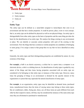 For more Https://www.ThesisScientist.com
 Entity type
 Entity instance
 Entity set

Entity Type
The entity type can be defined as a name/label assigned to items/objects that exist in an
environment and that have similar properties. It could be person, place, event or even concept,
that is, an entity type can be defined for physical as well as not-physical things. An entity type is
distinguishable from other entity types on the basis of properties and the same thing provides the
basis for the identification of an entity type. We analyze the things existing in any environment
or place. We can identify or associate certain properties with each of the existing in that
environment. Now the things that have common or similar properties are candidates of belonging
to same group, if we assign a name to that group then we say that we have identified an entity
type.
Generally, the entity types and their distinguishing properties are established by nature, by very
existence of the things.
For example, a bulb is an electric accessory, a cricket bat is a sports item, a computer is an
electronic device, a shirt is a clothing item etc. So identification of entity types is guided by very
nature of the things and then items having properties associated with an entity type are
considered to be belonging to that entity type or instances of that entity type. However, many
times the grouping of things in an environment is dictated by the specific interest of the
organization or system that may supersede the natural classification of entity types.
For example, in an organization, entity types may be identified as donated items, purchased
items, manufactured items; then the items of varying nature may belong to these entity types,
like air conditioners, tables, frying pan, shoes, car; all these items are quite different from each
other by their respective nature, still they may be considered the instances of the same entity type
since they are all donated or purchased or manufactured.
 