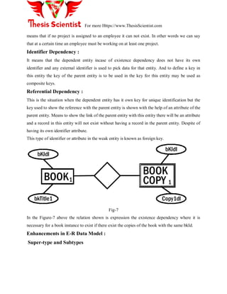 For more Https://www.ThesisScientist.com
means that if no project is assigned to an employee it can not exist. In other words we can say
that at a certain time an employee must be working on at least one project.
Identifier Dependency :
It means that the dependent entity incase of existence dependency does not have its own
identifier and any external identifier is used to pick data for that entity. And to define a key in
this entity the key of the parent entity is to be used in the key for this entity may be used as
composite keys.
Referential Dependency :
This is the situation when the dependent entity has it own key for unique identification but the
key used to show the reference with the parent entity is shown with the help of an attribute of the
parent entity. Means to show the link of the parent entity with this entity there will be an attribute
and a record in this entity will not exist without having a record in the parent entity. Despite of
having its own identifier attribute.
This type of identifier or attribute in the weak entity is known as foreign key.
bKIdI
bkTitle1 Copy1dI
1 1
BOOK
BOOK
COPY
bKIdI
Fig-7
In the Figure-7 above the relation shown is expression the existence dependency where it is
necessary for a book instance to exist if there exist the copies of the book with the same bkId.
Enhancements in E-R Data Model :
Super-type and Subtypes
 