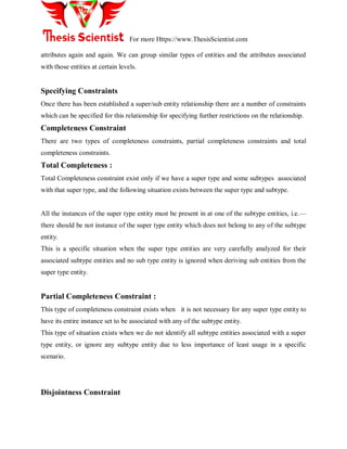 For more Https://www.ThesisScientist.com
attributes again and again. We can group similar types of entities and the attributes associated
with those entities at certain levels.
Specifying Constraints
Once there has been established a super/sub entity relationship there are a number of constraints
which can be specified for this relationship for specifying further restrictions on the relationship.
Completeness Constraint
There are two types of completeness constraints, partial completeness constraints and total
completeness constraints.
Total Completeness :
Total Completeness constraint exist only if we have a super type and some subtypes associated
with that super type, and the following situation exists between the super type and subtype.
All the instances of the super type entity must be present in at one of the subtype entities, i.e.—
there should be not instance of the super type entity which does not belong to any of the subtype
entity.
This is a specific situation when the super type entities are very carefully analyzed for their
associated subtype entities and no sub type entity is ignored when deriving sub entities from the
super type entity.
Partial Completeness Constraint :
This type of completeness constraint exists when it is not necessary for any super type entity to
have its entire instance set to be associated with any of the subtype entity.
This type of situation exists when we do not identify all subtype entities associated with a super
type entity, or ignore any subtype entity due to less importance of least usage in a specific
scenario.
Disjointness Constraint
 