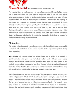 For more Https://www.ThesisScientist.com
For example, if you have a look around you in your bedroom, you might see tube light, a bulb,
fan, air conditioner, carpet, bed, chair and other things. Now fan is an item that exists in your
room, what properties of the fan we are interest in, because there could be so many different
properties of the fan. If we are developing the database for a manufacturer, then we may be
interested in type of material used for wings, then the thickness of the copper wire in the coil, is
it locally manufactured or bought ready made, what individual item costs, what is the labor cost,
what is the total cost, overhead, profit margin, net price etc. But if we are working for a
shopkeeper he might be interested in the name of the company, dealer price, retail price, weight,
color of fan etc. From the user perspective; company name, color, price, warranty, name of the
dealer, purchase date and alike. So the perspective helps/guides the designer to associate or
identify properties of things in an environment.
Abstraction.
The process of identifying entity types, their properties and relationships between them is called
abstraction. The abstraction process is also supported by the requirements gathered during
initial study phase.
For example, the external entities that we use in the DFDs provide us a platform to
identify/locate the entity types from. Similarly, if we have created different cross reference
matrices, they help us to identify different properties of the things that are of interest in this
particular system and that we should the data about. Anyway, entity types are identified through
abstraction process, then the items possessing the properties associated with a particular entity
type are said to be belonging to that entity type or instances of that entity type.
While designing a system, you will find that most of the entity types are same as are the external
entities that you identified for the DFDs. Sometimes they may be exactly the same. Technically,
there is a minor difference between the two and that is evident from their definitions. Anything
that receives or generates data from or to the system is an external entity, where as entity type is
name assigned to a collection of properties of different things existing in an environment.
Anything that receives or generates data is considered as external entity and is represented in the
 
