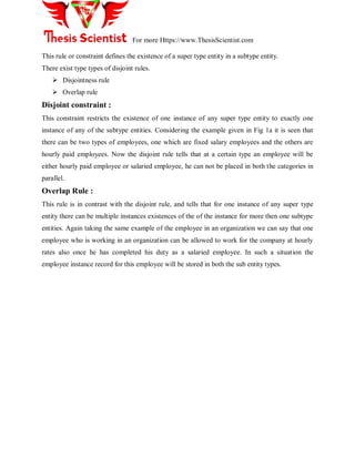 For more Https://www.ThesisScientist.com
This rule or constraint defines the existence of a super type entity in a subtype entity.
There exist type types of disjoint rules.
 Disjointness rule
 Overlap rule
Disjoint constraint :
This constraint restricts the existence of one instance of any super type entity to exactly one
instance of any of the subtype entities. Considering the example given in Fig 1a it is seen that
there can be two types of employees, one which are fixed salary employees and the others are
hourly paid employees. Now the disjoint rule tells that at a certain type an employee will be
either hourly paid employee or salaried employee, he can not be placed in both the categories in
parallel.
Overlap Rule :
This rule is in contrast with the disjoint rule, and tells that for one instance of any super type
entity there can be multiple instances existences of the of the instance for more then one subtype
entities. Again taking the same example of the employee in an organization we can say that one
employee who is working in an organization can be allowed to work for the company at hourly
rates also once he has completed his duty as a salaried employee. In such a situation the
employee instance record for this employee will be stored in both the sub entity types.
 