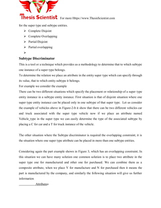 For more Https://www.ThesisScientist.com
for the super type and subtype entities.
 Complete Disjoint
 Complete Overlapping
 Partial Disjoint
 Partial overlapping

Subtype Discriminator
This is a tool or a technique which provides us a methodology to determine that to which subtype
one instance of a super type belongs.
To determine the relation we place an attribute in the entity super type which can specify through
its value, that to which entity subtype it belongs.
For example we consider the example
There can be two different situations which specify the placement or relationship of a super type
entity instance in a subtype entity instance. First situation is that of disjoint situation where one
super type entity instance can be placed only in one subtype of that super type. Let us consider
the example of vehicles above in Figure-2-b it show that there can be two different vehicles car
and truck associated with the super type vehicle now if we place an attribute named
Vehicle_type in the super type we can easily determine the type of the associated subtype by
placing a C for car and a T for truck instance of the vehicle.
The other situation where the Subtype discriminator is required the overlapping constraint; it is
the situation where one super type attribute can be placed in more than one subtype entities.
Considering again the part example shown in Figure 3, which has an overlapping constraint; In
this situation we can have many solution one common solution is to place two attribute in the
super type one for manufactured and other one for purchased. We can combine them as a
composite attribute, when we place Y for manufacture and N for purchased then it means the
part is manufactured by the company, and similarly the following situation will give us further
information
Attributeo
 