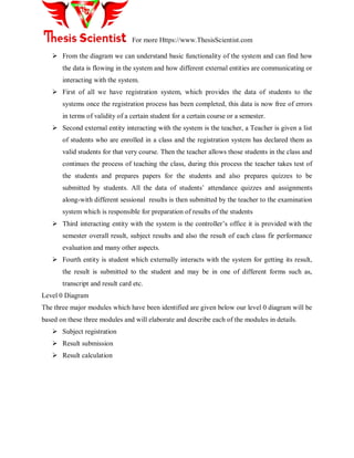 For more Https://www.ThesisScientist.com
 From the diagram we can understand basic functionality of the system and can find how
the data is flowing in the system and how different external entities are communicating or
interacting with the system.
 First of all we have registration system, which provides the data of students to the
systems once the registration process has been completed, this data is now free of errors
in terms of validity of a certain student for a certain course or a semester.
 Second external entity interacting with the system is the teacher, a Teacher is given a list
of students who are enrolled in a class and the registration system has declared them as
valid students for that very course. Then the teacher allows those students in the class and
continues the process of teaching the class, during this process the teacher takes test of
the students and prepares papers for the students and also prepares quizzes to be
submitted by students. All the data of students‘ attendance quizzes and assignments
along-with different sessional results is then submitted by the teacher to the examination
system which is responsible for preparation of results of the students
 Third interacting entity with the system is the controller‘s office it is provided with the
semester overall result, subject results and also the result of each class fir performance
evaluation and many other aspects.
 Fourth entity is student which externally interacts with the system for getting its result,
the result is submitted to the student and may be in one of different forms such as,
transcript and result card etc.
Level 0 Diagram
The three major modules which have been identified are given below our level 0 diagram will be
based on these three modules and will elaborate and describe each of the modules in details.
 Subject registration
 Result submission
 Result calculation
 