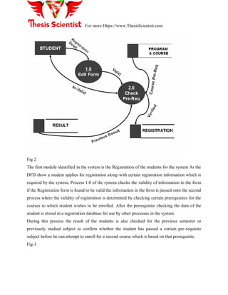 For more Https://www.ThesisScientist.com
Fig 2
The first module identified in the system is the Registration of the students for the system As the
DFD show a student applies for registration along-with certain registration information which is
required by the system, Process 1.0 of the system checks the validity of information in the form
if the Registration form is found to be valid the information in the form is passed onto the second
process where the validity of registration is determined by checking certain prerequisites for the
courses to which student wishes to be enrolled. After the prerequisite checking the data of the
student is stored in a registration database for use by other processes in the system.
During this process the result of the students is also checked for the previous semester or
previously studied subject to confirm whether the student has passed a certain pre-requisite
subject before he can attempt to enroll for a second course which is based on that prerequisite.
Fig-3
 