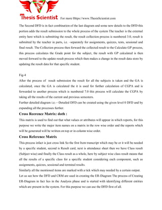 For more Https://www.ThesisScientist.com
The Second DFD is in fact combination of the last diagram and some new details to the DFD this
portion adds the result submission to the whole process of the system The teacher is the external
entity here which is submitting the result, the result collection process is numbered 3.0, result is
submitted by the teacher in parts, i.e. –separately for assignments, quizzes, tests, sessional and
final result. The Collection process then forward the collected result to the Calculate GP process,
this process calculates the Grade point for the subject, the result with GP calculated is then
moved forward to the update result process which then makes a change in the result data store by
updating the result data for that specific student.
Fig-4
After the process of result submission the result for all the subjects is taken and the GA is
calculated, once the GA is calculated the it is used for further calculation of CGPA and is
forwarded to another process which is numbered 7.0 this process will calculate the CGPA by
taking all the results of the current and previous semesters.
Further detailed diagram i.e.—Detailed DFD can be created using the given level 0 DFD and by
expanding all the processes further.
Cross Reerence Matrix: doth :
This matrix is used to find out that what values or attributes will appear in which reports, for this
purpose we write the major item names on a matrix in the row wise order and the reports which
will be generated will be written on top or in column wise order.
Cross Reference Matrix
This process infact is just cross link So the first Item transcript which may be or it will be needed
by a specific student, second is Result card, next is attendance sheet then we have Class result
(Subject wise) and finally the Class result as a whole, here by subject wise class result means that
all the results of a specific class for a specific student considering each component, such as
assignments, quizzes, sessional and terminal results.
Similarly all the mentioned items are marked with a tick which may needed by a certain output.
Let us see how the DFD and CRM are used in creating the ER-Diagram The process of Creating
ER-Diagram in fact lies in the Analysis phase and is started with identifying different entities
which are present in the system. For this purpose we can use the DFD first of all.
 