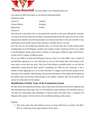 For more Https://www.ThesisScientist.com
Lets check our DFD, from there we can find the following entities.
StudentController
Courses P Teachers
Courses Offered Programs
Registration Results
Semester P
Here the point to be noted is that, we have picked the controller as the entity, although the controller
is acting as an external entity for providing or getting information from the system, but in case of ER-
Diagram the controller can not be represented as an entity because there is only one controller in any
examination system and for such an entity instances a complete entity is not used.
So in this way we can exclude the controller entity, we will also take care of other entities before
including them in our ED-Diagram. Another such example is results, which may not be as it is, added
to the ER-Diagram, because there can be a number of result types at different stages of the Process,
so there will be a number of different results.
We use our CRM in creating the ER-Diagram, because when we see the CRM, it has a number of
item/attributes appearing on it, now from there we can see that whether these items belong to the
same entity or more than one entity. And even if they belong to multiple entities we can find the
relationship existing between those entities. Considering our CRM we have transcript, it has a
number of items appearing on it, as we know that there is to appear result for each semester on the
transcript. So the attributes which belong to the personal information of the student shall be placed in
the student entity and the data which belongs to the students‘ academic data will be placed in the
courses or results entity for that student.
Identification of Entity Types of the Examination System
We had carried out a detailed preliminary study of the system, also drawn the data flow diagrams and
then identified major entity types. Now we will identify the major attributes of the identities, then we
will draw the relationships and cardinalities in between them and finally draw a complete E-R
Diagram of the system.. So first of all we will see different attributes of the entities.
Program:
 This entity means that what different courses are being offered by an institute, like MCS,
BCS etc. Following are the major attributes of this entity :-
 