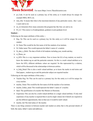 For more Https://www.ThesisScientist.com
 pr_Code. It can be used as a primary key of the entity as it would always be unique for
example MBA, MCS, etc.
 max_Dur It means that what is the maximum duration of any particular course , like 1 year ,
2 years and so on.
 no_of_Semesters How many semesters this program has like four ,six and so on.
 Pr_Lvl This course is of undergraduate, graduate or post graduate level.
Student :
Following are the major attributes of this entity :-
 Reg. No This can be used as a primary key for this entity as it will be unique for every
student.
 St. Name This would be the first name of all the students of an institute.
 St. Father name This would represent the father‘s name of a student.
 St_date_o_Birth. The date of birth of all students including year, month and day.
 st_Phone_no
 st_GPA This is a very important attribute. Now to know the GA of any student, we need to
know the student reg no and the particular semester. So this is a multi valued attribute as to
know the GPA, different attributes values are required. So this represented by a relation,
which will be discussed in the relationships in between entities.
 st_Subj_Detail This is also a multi valued attribute ,as to know the marks in mid terms and
final papers , student reg no and the particular subject are required teacher
Following are the major attributes of this entity :-
 Teacher Reg. No This can be used as a primary key for this entity as it will be unique for
every teacher.
 teacher_Name This would be the first name of all the teachers of an institute.
 teacher_Father_name This would represent the father‘s name of a teacher.
 Qual. The qualification of a teacher like Masters or Doctorate.
 Experience This can also be a multi-valued attribute or a single valued attribute. If only total
experience of any teacher is required then it can be single valued, but if details are required as
per the different appointments, then in that case it would be multi valued.
 teacher_Sal The total salary of the teacher.
There is one thing common in between teacher and student an entity that is the personal details of
both, like name, father‘s name and addresses.
 