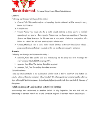 For more Https://www.ThesisScientist.com
Course :
Following are the major attributes of this entity :-
 Course Code This can be used as a primary key for this entity as it will be unique for every
course like CS-3207.
 Course Name
 Course Prereq This would also be a multi valued attribute as there can be a multiple
requisites of any course . For example, Networking can have pre-requisites of Operating
System and Data Structures. In this case this is a recursive relation as pre-requisite of a
course is a course. We will treat it as a recursive relation here.
 Courses_Ofered_in This is also a multi valued attribute as to know the courses offered ,
program and semester both are required so this can also be represented by a relation
Semester :
Following are the major attributes of this entity: -
 semester_Name This can be used as a primary key for this entity as it will be unique for
every semester like fall 2003 or spring 2004.
 semester_Start_Date The starting date of the semester
 semester_End_Date The ending date of the semester
Derived Attributes
There are certain attributes in the examination system which is derived like CGA of a student can
only be achieved from the semesters GPA. Similarly FA of any particular semester can be achieved
from subjects GPA of the semester. So this has to be kept in mind while drawing the E-R Diagram of
the system.
Relationships and Cardinalities in between Entities
Relationships and cardinalities in between entities is very important. We will now see the
relationship of different entities one by one. The block diagrams of different entities are as under :-
 
