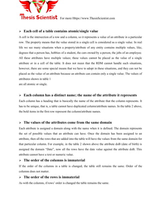 For more Https://www.ThesisScientist.com
 Each cell of a table contains atomic/single value
A cell is the intersection of a row and a column, so it represents a value of an attribute in a particular
row. The property means that the value stored in a single cell is considered as a single value. In real
life we see many situations when a property/attribute of any entity contains multiple values, like,
degrees that a person has, hobbies of a student, the cars owned by a person, the jobs of an employee.
All these attributes have multiple values; these values cannot be placed as the value of a single
attribute or in a cell of the table. It does not mean that the RDM cannot handle such situations,
however, there are some special means that we have to adopt in these situations, and they can not be
placed as the value of an attribute because an attribute can contain only a single value. The values of
attributes shown in table 1
are all atomic or single.
 Each column has a distinct name; the name of the attribute it represents
Each column has a heading that is basically the name of the attribute that the column represents. It
has to be unique, that is, a table cannot have duplicated column/attribute names. In the table 2 above,
the bold items in the first row represent the column/attribute names.
 The values of the attributes come from the same domain
Each attribute is assigned a domain along with the name when it is defined. The domain represents
the set of possible values that an attribute can have. Once the domain has been assigned to an
attribute, then all the rows that are added into the table will have the values from the same domain for
that particular column. For example, in the table 2 shown above the attribute doB (date of birth) is
assigned the domain ―Date‖, now all the rows have the date value against the attribute doB. This
attribute cannot have a text or numeric value.
 The order of the columns is immaterial
If the order of the columns in a table is changed, the table still remains the same. Order of the
columns does not matter.
 The order of the rows is immaterial
As with the columns, if rows‘ order is changed the table remains the same.
 