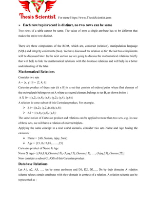For more Https://www.ThesisScientist.com
 Each row/tuple/record is distinct, no two rows can be same
Two rows of a table cannot be same. The value of even a single attribute has to be different that
makes the entire row distinct.
There are three components of the RDM, which are, construct (relation), manipulation language
(SQL) and integrity constraints (two). We have discussed the relation so far; the last two components
will be discussed later. In the next section we are going to discuss the mathematical relations briefly
that will help to link the mathematical relations with the database relations and will help in a better
understanding of the later.
Mathematical Relations
Consider two sets
A = {x, y} B = {2, 4, 6}
Cartesian product of these sets (A x B) is a set that consists of ordered pairs where first element of
the ordered pair belongs to set A where as second element belongs to set B, as shown below :
A X B= {(x,2), (x,4), (x,6), (y,2), (y,4), (y,6)}
A relation is some subset of this Cartesian product, For example,
 R1= {(x,2), (y,2),(x,6),(x,4)}
 R2 = {(x,4), (y,6), (y,4)}
The same notion of Cartesian product and relations can be applied to more than two sets, e.g. in case
of three sets, we will have a relation of ordered triplets.
Applying the same concept in a real world scenario, consider two sets Name and Age having the
elements :
 Name = {Ali, Suman, Ajay, Sara}
 Age = {15,16,17,18,…….,25}
Cartesian product of Name & Age
Name X Age= {(Ali,15), (Suman,15), (Ajay,15), (Suman,15), …., (Ajay,25), (Suman,25)}
Now consider a subset CLASS of this Cartesian product
Database Relations
Let A1, A2, A3, …, An be some attributes and D1, D2, D3,…, Dn be their domains A relation
scheme relates certain attributes with their domain in context of a relation. A relation scheme can be
represented as :
 